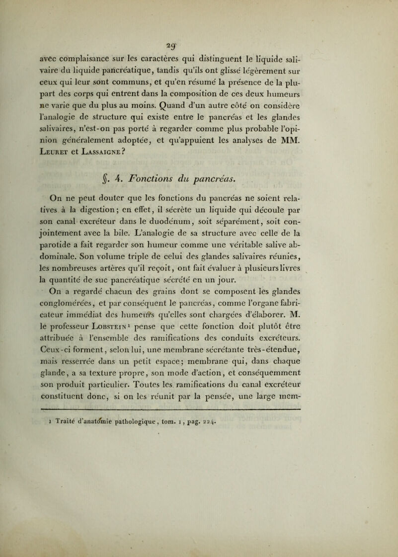 avec complaisance sur les caractères qui distinguent le liquide sali- vaire du liquide pancréatique, tandis qu’ils ont glissé légèrement sur ceux qui leur sont communs, et qu’en résumé la présence de la plu- part des corps qui entrent dans la composition de ces deux humeurs ne varie que du plus au moins. Quand d’un autre côté on considère l’analogie de structure qui existe entre le pancréas et les glandes salivaires, n’est-on pas porté à regarder comme plus probable l’opi- nion généralement adoptée, et qu’appuient les analyses de MM. Leuret et Lassaigne? §. 4. Fonctions du pancréas. On ne peut douter que les fonctions du pancréas ne soient rela- tives à la digestion ; en effet, il sécrète un liquide qui découle par son canal excréteur dans le duodénum, soit séparément, soit con- jointement avec la bile. L’analogie de sa structure avec celle de la parotide a fait regarder son humeur comme une véritable salive ab- dominale. Son volume triple de celui des glandes salivaires réunies, les nombreuses artères qu’il reçoit, ont fait évaluer à plusieurs livres la quantité de suc pancréatique sécrété en un jour. On a regardé chacun des grains dont se composent les glandes conglomérées, et par conséquent le pancréas, comme l’organe fabri- cateur immédiat des humeurs qu’elles sont chargées d’élaborer. M. le professeur Lobstein 1 pense que cette fonction doit plutôt être attribuée à l’ensemble des ramifications des conduits excréteurs. Ceux-ci forment, selon lui, une membrane sécrétante très-étendue, mais resserrée dans un petit espace; membrane qui, dans chaque glande, a sa texture propi'e, son mode d’action, et conséquemment son produit particulier. Toutes les ramifications du canal excréteur constituent donc, si on les réunit par la pensée, une large mem- i Traité d’anatomie pathologique, tom. î, pag. 224.