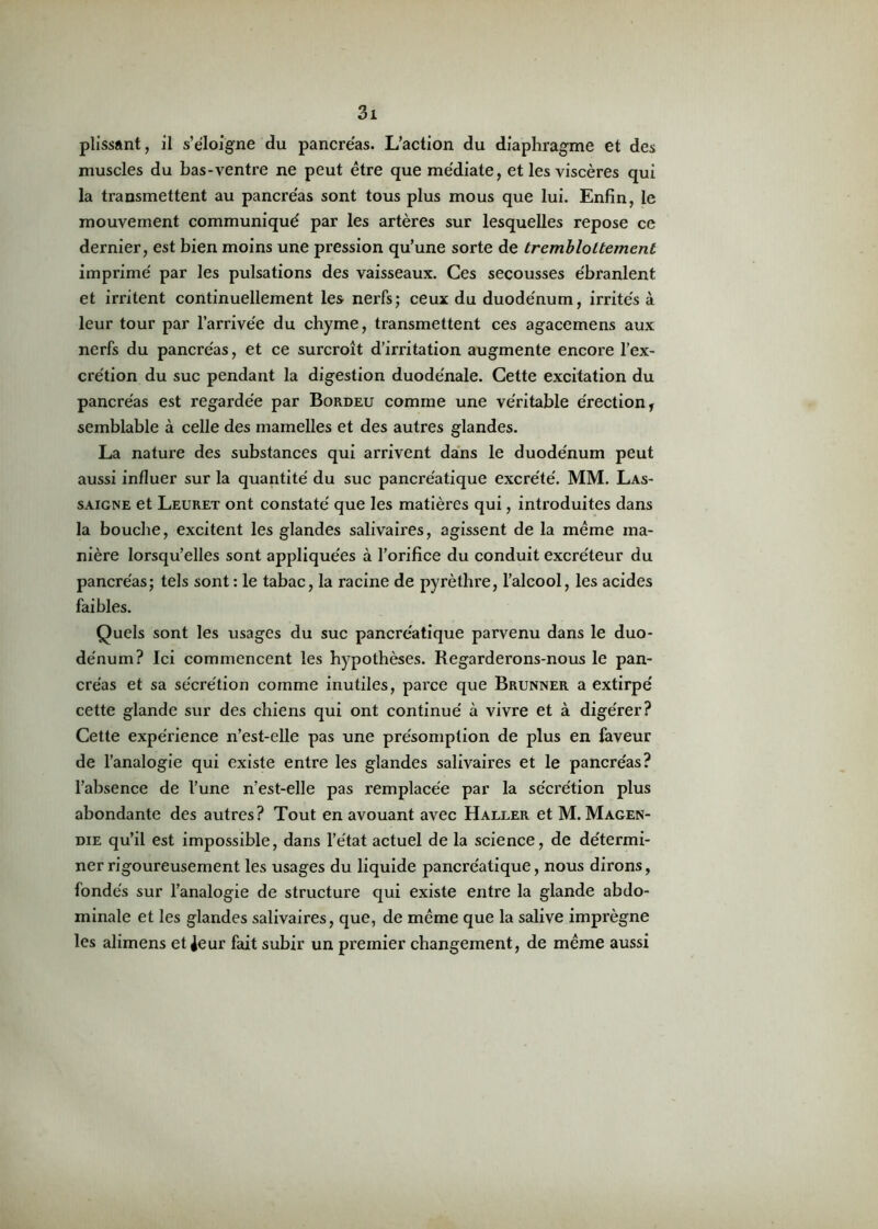 plissant, il s’éloigne du pancréas. L’action du diaphragme et des muscles du bas-ventre ne peut être que médiate, et les viscères qui la transmettent au pancréas sont tous plus mous que lui. Enfin, le mouvement communiqué par les artères sur lesquelles repose ce dernier, est bien moins une pression qu’une sorte de trembloLtement imprimé par les pulsations des vaisseaux. Ces secousses ébranlent et irritent continuellement les nerfs; ceux du duodénum, irrités à leur tour par l’arrivée du chyme, transmettent ces agacemens aux nerfs du pancréas, et ce surcroît d’irritation augmente encore l’ex- crétion du suc pendant la digestion duodénale. Cette excitation du pancréas est regardée par Bordeu comme une véritable érection, semblable à celle des mamelles et des autres glandes. La nature des substances qui arrivent dans le duodénum peut aussi influer sur la quantité du suc pancréatique excrété. MM. Las- saigne et Leuret ont constaté que les matières qui, introduites dans la bouche, excitent les glandes salivaires, agissent de la même ma- nière lorsqu’elles sont appliquées à l’orifice du conduit excréteur du pancréas; tels sont : le tabac, la racine de pyrèthre, l’alcool, les acides faibles. Quels sont les usages du suc pancréatique parvenu dans le duo- dénum? Ici commencent les hypothèses. Regarderons-nous le pan- créas et sa sécrétion comme inutiles, parce que Brunner a extirpé cette glande sur des chiens qui ont continué à vivre et à digérer? Cette expérience n’est-elle pas une présomption de plus en faveur de l’analogie qui existe entre les glandes salivaires et le pancréas? l’absence de l’une n’est-elle pas remplacée par la sécrétion plus abondante des autres? Tout en avouant avec Haller et M. Magen- die qu’il est impossible, dans l’état actuel de la science, de détermi- ner rigoureusement les usages du liquide pancréatique, nous dirons, fondés sur l’analogie de structure qui existe entre la glande abdo- minale et les glandes salivaires, que, de même que la salive imprègne les alimens et Jeur fait subir un premier changement, de même aussi