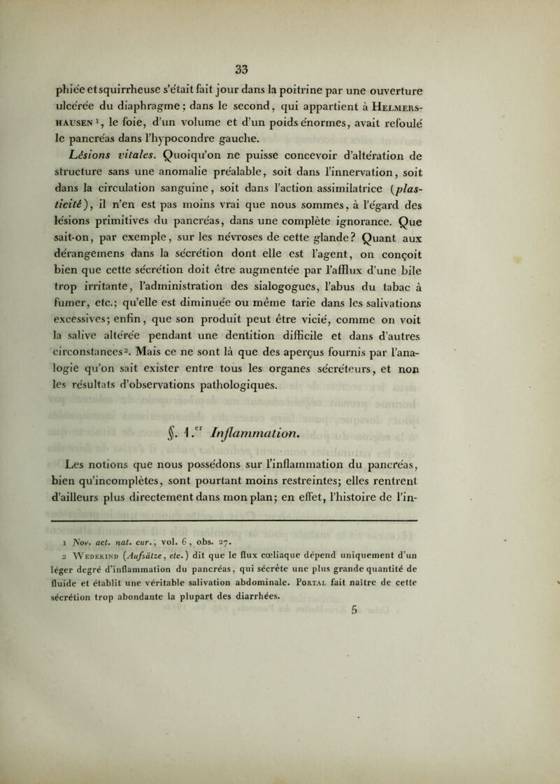 phie'e et squirrheuse s’e'tait fait jour dans la poitrine par une ouverture ulcérée du diaphragme; dans le second, qui appartient à Helmers- hausen1, le foie, d’un volume et d’un poids énormes, avait refoulé le pancréas dans l’hypocondre gauche. Lésions vitales. Quoiqu’on ne puisse concevoir d’altération de structure sans une anomalie préalable, soit dans l’innervation, soit dans la circulation sanguine, soit dans l’action assimilatrice [plas- ticité), il n’en est pas moins vrai que nous sommes, à l’égard des lésions primitives du pancréas, dans une complète ignorance. Que sait-on, par exemple, sur les névroses de cette glande? Quant aux dérangeinens dans la sécrétion dont elle est l’agent, on conçoit bien que cette sécrétion doit être augmentée par l’afflux d’une bile trop irritante, l’administration des sialogogues, l’abus du tabac à fumer, etc.; qu’elle est diminuée ou même tarie dans les salivations excessives; enfin, que son produit peut être vicié, comme on voit la salive altérée pendant une dentition difficile et dans d’autres circonstances2. Mais ce ne sont là que des aperçus fournis par l’ana- logie qu’on sait exister entre tous les organes sécréteurs, et non les résultats d’observations pathologiques. §. Ler Inflammation. Les notions que nous possédons sur l’inflammation du pancréas, bien qu’incomplètes, sont pourtant moins restreintes; elles rentrent d’ailleurs plus directement dans mon plan; en effet, l’histoire de l’in- 1 AW. act. nat. cur., vol. 6, obs. 27. 2 Wedekind [Aufsâtze, etc.) dit que le flux cœliaque dépend uniquement d‘un léger degré d’inflammation du pancréas, qui sécrète une plus grande quantité de fluide et établit une véritable salivation abdominale. Portal fait naître de cette sécrétion trop abondante la plupart des diarrhées. 5
