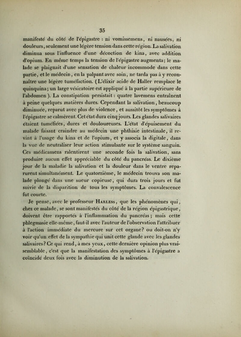 manifesté du côté de l’épigastre : ni vomissemens, ni nausées, ni douleurs, seulement une légère tension dans cette région. La salivation diminua sous l’influence d’une décoction de kina, avec addition d’opium. En même temps la tension de l’épigastre augmenta; le ma- lade se plaignait d’une sensation de chaleur incommode dans cette partie, et le médecin, en la palpant avec soin, ne tarda pas à y recon- naître une légère tuméfaction. (L’élixir acide de Haller remplace le quinquina; un large vésicatoire est appliqué à la partie supérieure de l’abdomen ). La constipation persistait : quatre lavemens entraînent à peine quelques matières dures. Cependant la salivation, beaucoup diminuée, reparut avec plus de violence, et aussitôt les symptômes à l’épigastre se calmèrent. Cet état dura cinq jours. Les glandes salivaires étaient tuméfiées, dures et douloureuses. L’état d’épuisement du malade faisant craindre au médecin une phthisie intestinale, il re- vint à l’usage du kina et de l’opium, et y associa la digitale, dans la vue de neutraliser leur action stimulante sur le système sanguin. Ces médicamens ralentii’ent une seconde fois la salivation, sans produire aucun effet appréciable du côté du pancréas. Le dixième jour de la maladie la salivation et la douleur dans le ventre repa- rurent simultanément. Le quatorzième, le médecin trouva son ma- lade plongé dans une sueur copieuse, qui dura trois jours et fut suivie de la disparition de tous les symptômes. La convalescence fut courte. Je pense, avec le professeur Harless, que les phénomènes qui, chez ce malade, se sont manifestés du côté de la région épigastrique, doivent être rapportés à l’inflammation du pancréas ; mais cette phlegmasie elle-même, faut-il avec l’auteur de l’observation l’attribuer à l’action immédiate du mercure sur cet organe? ou doit-on n’y voir qu’un effet de la sympathie qui unit cette glande avec les glandes salivaires ? Ce qui rend, à mes yeux, cette dernière opinion plus vrai- semblable, c’est que la manifestation des symptômes à l’épigastre a coïncidé deux fois avec la diminution de la salivation.