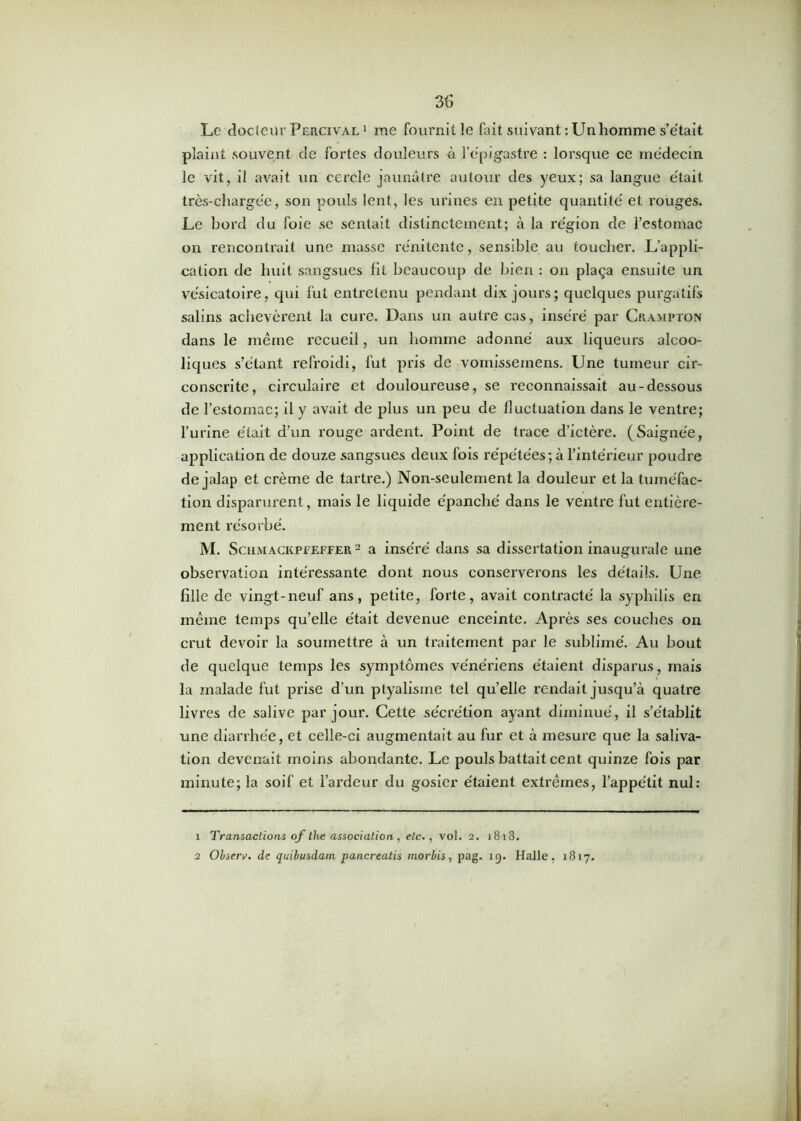plaint souvent de fortes douleurs à l'épigastre : lorsque ce médecin le vit, il avait un cercle jaunâtre autour des yeux; sa langue était très-chargée, son pouls lent, les urines en petite quantité et rouges. Le bord du foie se sentait distinctement; à la région de l’estomac on rencontrait une masse rénitente, sensible au toucher. L’appli- cation de huit sangsues fit beaucoup de bien : on plaça ensuite un vésicatoire, qui fut entretenu pendant dix jours; quelques purgatifs salins achevèrent la cure. Dans un autre cas, inséré par Crampton dans le même recueil, un homme adonné aux liqueurs alcoo- liques s’étant refroidi, fut pris de vomissernens. Une tumeur cir- conscrite, circulaire et douloureuse, se reconnaissait au-dessous de l’estomac; il y avait de plus un peu de fluctuation dans le ventre; l’urine était d’un rouge ardent. Point de trace d’ictère. (Saignée, application de douze sangsues deux fois répétées; à l’intérieur poudre de jalap et crème de tartre.) Non-seulement la douleur et la tuméfac- tion disparurent, mais le liquide épanché dans le ventre fut entière- ment résorbé. M. Schmackpfeffer 2 a inséré dans sa dissertation inaugurale une observation intéressante dont nous conserverons les détails. Une fille de vingt-neuf ans, petite, forte, avait contracté la syphilis en même temps qu’elle était devenue enceinte. Après ses couches on crut devoir la soumettre à un traitement par le sublimé. Au bout de quelque temps les symptômes vénériens étaient disparus, mais la malade fut prise d’un ptyalisme tel qu’elle rendait jusqu’à quatre livres de salive par jour. Cette sécrétion ayant diminué, il s’établit une diarrhée, et celle-ci augmentait au fur et à mesure que la saliva- tion devenait moins abondante. Le pouls battait cent quinze fois par minute; la soif et l’ardeur du gosier étaient extrêmes, l’appétit nul: 1 Transactions of the association, etc., vol. 2. 1818. 2 Observ. de quibusdam pancreatis morbis, pag. 19. Halle, 1817.