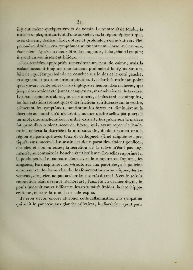 il y eut meme quelques envies de vomir. Le ventre e'tait tendu, la malade se plaignait surtout d’une anxiété'vers la région épigastrique, avec chaleur, douleur fixe, obtuse et profonde, s’étendant vers l’hÿ- pocondre droit : ces symptômes augmentaient, lorsque l’estomac était plein. Après un mieux-être de cinq jours, l’état général empira; il y eut un vomissement bilieux. Les remèdes appropriés ramenèrent un peu de calme ; mais la malade accusait toujours une douleur profonde à la région sus-om- bilicale , qui l’empêchait de se coucher sur le dos et le côté gauche, et augmentait par une forte inspiration. La diarrhée revint au point qu’il y avait trente selles dans vingt-quatre heures. Les matières, qui jusqu’alors avaient été jaunes et aqueuses, ressemblaient à de la salive. Les mucilagineux d’abord, puis les amers , et plus tard le quinquina, les fomentations aromatiques et les frictions spiritueuses sur le ventre, calmèrent les symptômes, soutinrent les forces et diminuèrent la diarrhée au point qu’il n’y avait plus que quatre selles par jour; en un mot, une amélioration sensible existait, lorsqu’un soir la malade fut prise d’un violent accès de fièvre, qui, ayant reparu le lende- main, ramena la diarrhée : la nuit suivante, douleur pongitive à la région épigastrique avec toux et orthopnée. (Une saignée est pra- tiquée sans succès.) Le matin les deux parotides étaient gonflées, chaudes et douloureuses; la sécrétion de la salive n’e'tait pas aug- mentée, au contraire la bouche était brûlante. Les selles supprimées, le pouls petit. Le mercure doux avec le camphre et l’opium, les sangsues, les sinapismes, les vésicatoires aux parotides, à la poitrine et au ventre; les bains chauds, les fomentations aromatiques, les la- vemens, etc., rien ne put arrêter les progrès du mal. Vers le soir la respiration était devenue stertoreuse, l’anxiété au dernier degré, le pouls intermittent et filiforme, les extrémités froides, la face hippo- cratique, et dans la nuit la malade expira. Je crois devoir encore attribuer cette inflammation à la sympathie qui unit le pancréas aux glandes salivaires, la diarrhée n’ayant paru