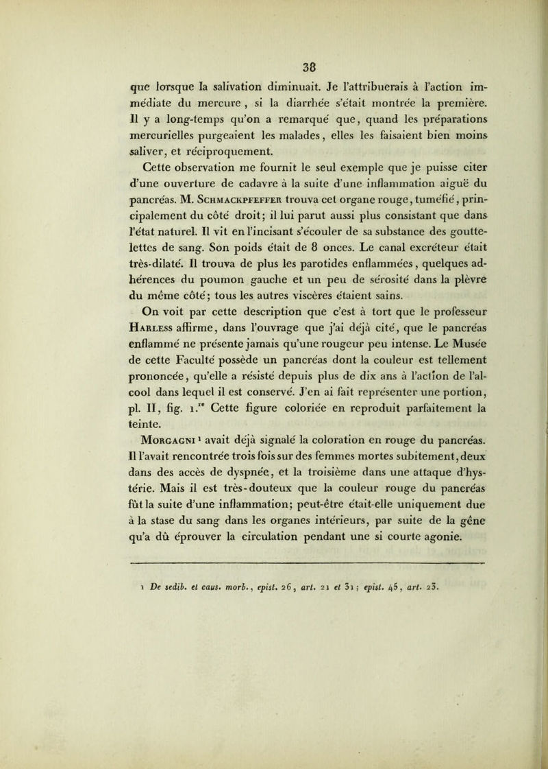 que lorsque la salivation diminuait. Je l’attribuerais à l’action im- médiate du mercure , si la diarrhée s’était montrée la première. Il y a long-temps qu’on a remarqué que, quand les préparations mercurielles purgeaient les malades, elles les faisaient bien moins saliver, et réciproquement. Cette observation me fournit le seul exemple que je puisse citer d’une ouverture de cadavre à la suite d’une inflammation aiguë du pancréas. M. Schmackpfeffer trouva cet organe rouge, tuméfié, prin- cipalement du côté droit ; il lui parut aussi plus consistant que dans l’état naturel. Il vit en l’incisant s’écouler de sa substance des goutte- lettes de sang. Son poids était de 8 onces. Le canal excréteur était très-dilaté. Il trouva de plus les parotides enflammées, quelques ad- hérences du poumon gauche et un peu de sérosité dans la plèvre du même côté ; tous les autres viscères étaient sains. On voit par cette description que c’est à tort que le professeur Harless affirme, dans l’ouvrage que j’ai déjà cité, que le pancréas enflammé ne présente jamais qu’une rougeur peu intense. Le Musée de cette Faculté possède un pancréas dont la couleur est tellement prononcée, qu’elle a résisté depuis plus de dix ans à l’action de l’al- cool dans lequel il est conservé. J’en ai fait représenter une portion, pl. II, fig. î.1* Cette figure coloriée en reproduit parfaitement la teinte. Morgagtsi 1 avait déjà signalé la coloration en rouge du pancréas. Il l’avait rencontrée trois fois sur des femmes mortes subitement, deux dans des accès de dyspnée, et la troisième dans une attaque d’hys- térie. Mais il est très-douteux que la couleur rouge du pancréas fût la suite d’une inflammation; peut-être était-elle uniquement due à la stase du sang dans les organes intérieurs, par suite de la gêne qu’a dû éprouver la circulation pendant une si courte agonie. i De sedib. et caus. morb., epist. 26, art. 21 et 31 ; epist. 45, art. 23.