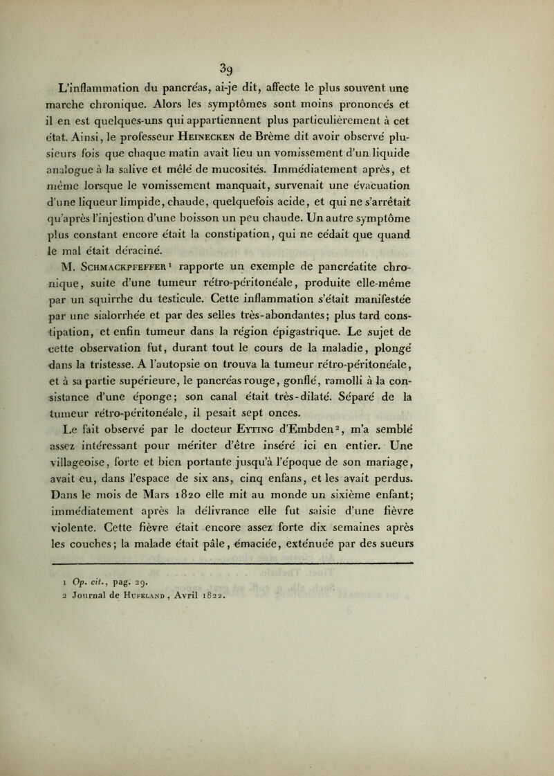 L’inflammation du pancréas, ai-je dit, affecte le plus souvent une marche chronique. Alors les symptômes sont moins prononcés et il en est quelques-uns qui appartiennent plus particulièrement à cet état. Ainsi, le professeur Heinecken de Brème dit avoir observé plu- sieurs fois que chaque matin avait lieu un vomissement d’un liquide analogue à la salive et mêlé de mucosités. Immédiatement après, et même lorsque le vomissement manquait, survenait une évacuation d’une liqueur limpide, chaude, quelquefois acide, et qui ne s’arrêtait qu’après l’injestion d’une boisson un peu chaude. Un autre symptôme plus constant encore était la constipation, qui ne cédait que quand le mal était déraciné. M. Schmackpfeffer 1 rapporte un exemple de pancréatite chro- nique, suite d’une tumeur rétro-péritonéale, produite elle-même par un squirrhe du testicule. Cette inflammation s’était manifestée par une sialorrhée et par des selles très-abondantes; plus tard cons- tipation, et enfin tumeur dans la région épigastrique. Le sujet de cette observation fut, durant tout le cours de la maladie, plongé dans la tristesse. A l’autopsie on trouva la tumeur rétro-péritonéale, et à sa partie supérieure, le pancréas rouge, gonflé, ramolli à la con- sistance d’une éponge; son canal était très-dilaté. Séparé de la tumeur rétro-péritonéale, il pesait sept onces. Le fait observé par le docteur Eyting d’Embden1 2, m’a semblé assez intéressant pour mériter d’être inséré ici en entier. Une villageoise, forte et bien portante jusqu’à l’époque de son mariage, avait eu, dans l’espace de six ans, cinq enfans, et les avait perdus. Dans le mois de Mars 1820 elle mit au monde un sixième enfant; immédiatement après la délivrance elle fut saisie d’une fièvre violente. Cette fièvre était encore assez forte dix semaines après les couches; la malade était pale, émaciée, exténuée par des sueurs 1 Op. cit., pag. 29. 2 Journal de Hufeland , Avril 1822.