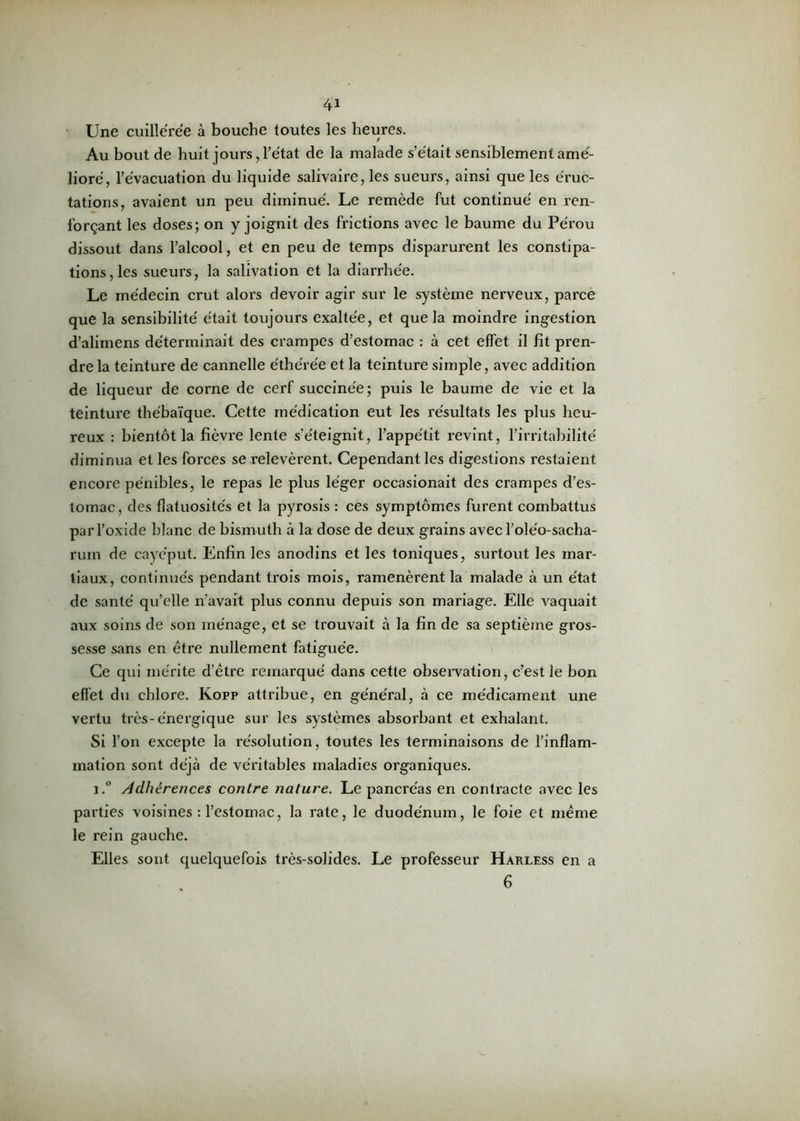 Une cuillerée à bouche toutes les heures. Au bout de huit jours, l’état de la malade s’était sensiblement amé- lioré, l’évacuation du liquide salivaire, les sueurs, ainsi que les éruc- tations, avaient un peu diminué. Le remède fut continué en ren- forçant les doses; on y joignit des frictions avec le baume du Pérou dissout dans l’alcool, et en peu de temps disparurent les constipa- tions, les sueurs, la salivation et la diarrhée. Le médecin crut alors devoir agir sur le système nerveux, parce que la sensibilité était toujours exaltée, et que la moindre ingestion d’alimens déterminait des crampes d’estomac : à cet effet il fit pren- dre la teinture de cannelle éthérée et la teinture simple, avec addition de liqueur de corne de cerf succinée; puis le baume de vie et la teinture thébaïque. Cette médication eut les résultats les plus heu- reux : bientôt la fièvre lente s’éteignit, l’appétit revint, l’irritabilité diminua et les forces se relevèrent. Cependant les digestions restaient encore pénibles, le repas le plus léger occasionait des crampes d’es- tomac, des flatuosités et la pyrosis : ces symptômes furent combattus par l’oxide blanc de bismuth à la dose de deux grains avec l’oléo-sacha- rum de cayéput. Enfin les anodins et les toniques, surtout les mar- tiaux, continués pendant trois mois, ramenèrent la malade à un état de santé qu’elle n’avait plus connu depuis son mariage. Elle vaquait aux soins de son ménage, et se trouvait à la fin de sa septième gros- sesse sans en être nullement fatiguée. Ce qui mérite d’être remarqué dans cette observation, c’est le bon effet du chlore. Kopp attribue, en général, à ce médicament une vertu très-énergique sur les systèmes absorbant et exhalant. Si l’on excepte la résolution, toutes les terminaisons de l'inflam- mation sont déjà de véritables maladies organiques. i.° Adhérences contre nature. Le pancréas en contracte avec les parties voisines : l’estomac, la rate, le duodénum, le foie et même le rein gauche. Elles sont quelquefois très-solides. Le professeur Harless en a 6