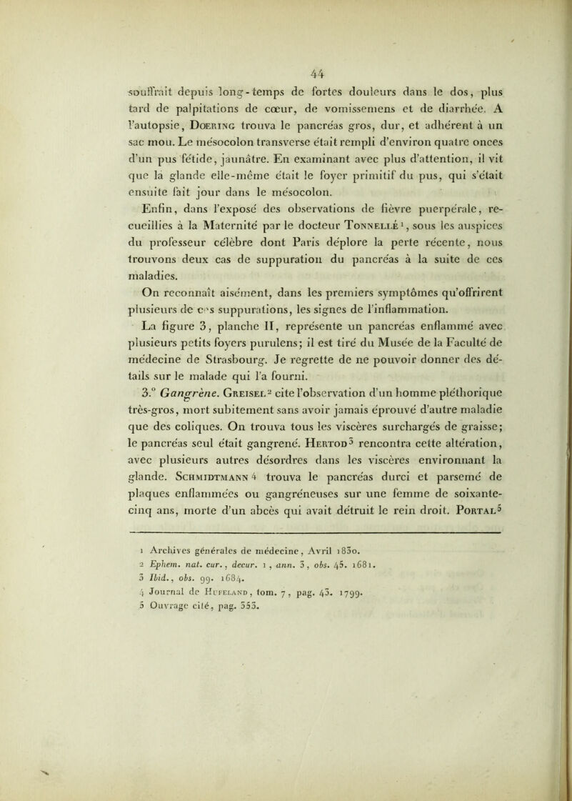 souffrait depuis long’-temps de fortes douleurs dans le dos, plus tard de palpitations de cœur, de vomissemens et de diarrhée. A Tautopsie, Doering trouva le pancréas gros, dur, et adhérent à un sac mou. Le mésocolon transverse était rempli d’environ quatre onces d’un pus fétide, jaunâtre. En examinant avec plus d’attention, il vit que la glande elle-même était le foyer primitif du pus, qui s’était ensuite fait jour dans le mésocolon. Enfin, dans l’exposé des observations de lièvre puerpérale, re- cueillies à la Maternité par le docteur Tonnelle1 2 3 4, sous les auspices du pi'ofesseur célèbre dont Paris déplore la perte récente, nous trouvons deux cas de suppuration du pancréas à la suite de ces maladies. On reconnaît aisément, dans les premiers symptômes qu’offrirent plusieurs de c-'s suppurations, les signes de l’inflammation. La figure 3, planche II, représente un pancréas enflammé avec plusieurs petits foyers purulens; il est tiré du Musée de la Faculté de médecine de Strasbourg. Je regrette de ne pouvoir donner des dé- tails sur le malade qui l’a fourni. 3.° Gangrène. Greisel- cite l’observation d’un homme pléthorique très-gros, mort subitement sans avoir jamais éprouvé d’autre maladie que des coliques. On trouva tous les viscères surchargés de graisse; le pancréas seul était gangrené. Hertod5 rencontra cette altération, avec plusieurs autres désordres dans les viscères environnant la glande. Schmidtmann 4 trouva le pancréas durci et parsemé de plaques enflammées ou gangréneuses sur une femme de soixante- cinq ans, morte d’un abcès qui avait détruit le rein droit. Portal^ 1 Archives générales de médecine, Avril i83o. 2 Ephem. nat. cur., decur. 1 , ann. 3, obs. 45. 1681. 3 Ibid., obs. 99. 1684. 4 Journal de Hufeland , tom. 7, pag. 43. 1799- 5 Ouvrage cité, pag. 553.