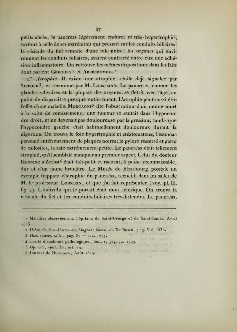 petits abcès, le pancréas légèrement endurci et très-hypertrophié, surtout à celle de ses extrémités qui pressait sur les conduits biliaires; la vésicule du fiel remplie d’une bile noire; les organes qui envi- ronnent les conduits biliaires, avaient contracté entre eux une adhé- sion inflammatoire. On retrouve les mêmes dispositions dans les faits dont parlent Grégory1 et Abercrombie. 2 2.0 Atrophie. Il existe une atrophie sénile déjà signalée par Siebold3 4, et reconnue par M. Lobstein4. Le pancréas, comme les glandes salivaires et la plupart des organes, se flétrit avec l’âge, au point de disparaître presque entièrement. L’atrophie peut aussi être l’effet d’une maladie. Morgagni5 cite l'observation d’un moine mort à la suite de vomissemens; une tumeur se sentait dans l’hypocon- dre droit, et ne devenait pas douloureuse par la pression, tandis que l’hypocondre gauche était habituellement douloureux durant la digestion. On trouva le foie hypertrophié et stéatomateux, l’estomac parsemé intérieurement de plaques noires; le pylore resserré et garni de callosités, la rate extrêmement petite. Le pancréas était tellement atrophié, qu’il semblait manquer au premier aspect. Celui du docteur Henning à Zerbst6 était très-petit et racorni, à peine reconnaissable, dur et d’un jaune brunâtre. Le Musée de Strasbourg possède un exemple frappant d’atrophie du pancréas, recueilli dans les salles de M. le professeur Lobstein, et que j’ai fait représenter (voy. pl. II, fig. 4). L’individu qui le portait était mort ictérique. On trouva la vésicule du fiel et les conduits biliaires très-distendus. Le pancréas, 1 Maladies observées aux hôpitaux de Saint-George et de Saint-James. Avril 1823. 2 Ueber die Krankheiten des Magens; libers, von De Busch, pag. 518. i83o. 3 Hist, System, saliv., pag. 82 — 122. 1797. 4 Traité d’anatomie pathologique, tom. 1, pag. 72. 1829. 5 Op. cit., epist. 3o, art. 14. 6 Journal de Hufeland , Août 1824.