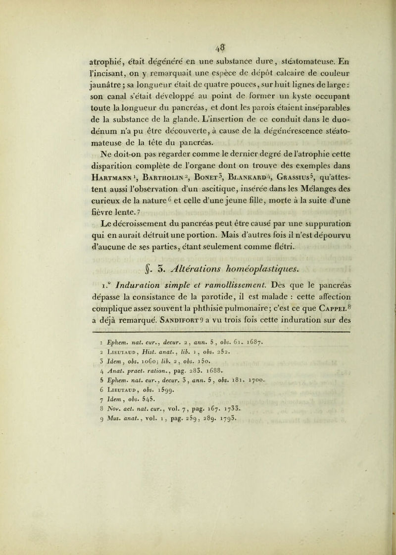atrophie, était dégénéré' en une substance dure, stéatomateuse. En l’incisant, on y remarquait une espèce de dépôt calcaire de couleur jaunâtre ; sa longueur était de quatre pouces, sur huit lignes de large: son canal s’était développé au point de former un kyste occupant toute la longueur du pancréas, et dont les parois étaient inséparables de la substance de la glande. L’insertion de ce conduit dans le duo- dénum n’a pu être découverte, à cause de la dégénérescence stéato- mateuse de la tête du pancréas. Ne doit-on pas regarder comme le dernier degré de l’atrophie cette disparition complète de l’organe dont on trouve des exemples dans Hartmann1, Bartholin2 * 4, Bonet5, Beankard4, Grassius5, qu’attes- tent aussi l’observation d’un ascitique, insérée dans les Mélanges des curieux de la nature6 7 et celle d’une jeune fille, morte à la suite d’une fièvre lente. 7 Le décroissement du pancréas peut être causé par une suppuration qui en aurait détruit une portion. Mais d’autres fois il n’est dépourvu d’aucune de ses parties, étant seulement comme flétri. 5. Altérations homéoplastiques. i.° Induration simple et ramollissement. Dès que le pancréas dépasse la consistance de la parotide, il est malade : cette affection complique assez souvent la phthisie pulmonaire; c’est ce que Cappee8 9 a déjà remarqué. Sandifort9 a vu trois fois cette induration sur des : Ephem. nat. cur., decur. 2, ann. 5, obs. 61. 1687. 2 Lieutaud, Hist. anat., lib. 1, obs. 2S2. 5 Idem, obs. 1060; lib. 2, obs. i 5o. 4 Anat. pract. ration., pag. 283. 1688. 5 Ephem. nat. cur., decur. 3, ann. 5, obs. 181. 1700. 6 Lieutaud, obs. 1699. 7 Idem , obs. 545. 8 Nov. act. nat. cur., vol. 7, pag. 167. 1733. 9 Mus. anat., vol. 1, pag. 25g, 289. 1793.