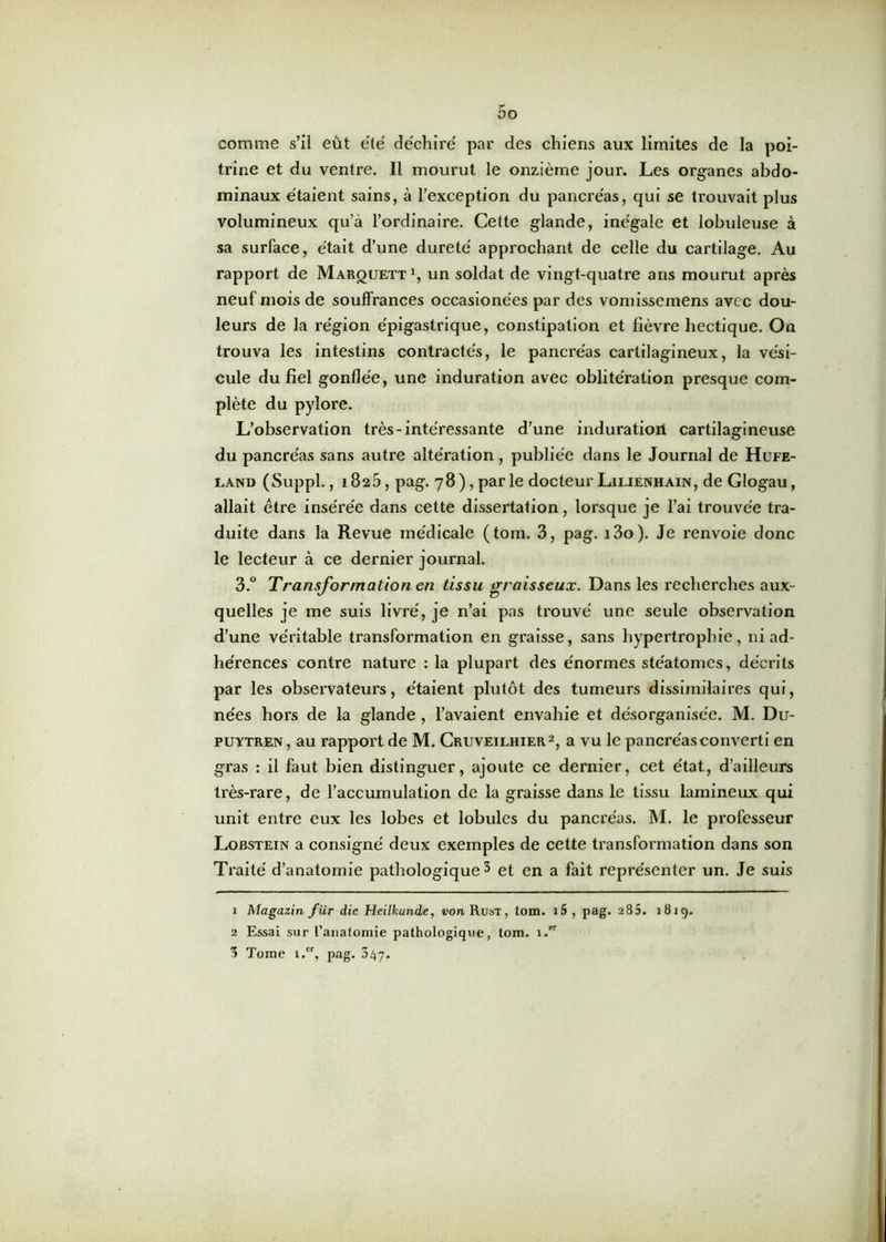 comme s’il eût été déchiré par des chiens aux limites de la poi- trine et du ventre. Il mourut le onzième jour. Les organes abdo- minaux étaient sains, à l’exception du pancréas, qui se trouvait plus volumineux qu’à l’ordinaire. Cette glande, inégale et lobuleuse à sa surface, était d’une dureté approchant de celle du cartilage. Au rapport de Marquett1, un soldat de vingt-quatre ans mourut après neuf mois de souffrances occasionées par des vomissemens avec dou- leurs de la région épigastrique, constipation et fièvre hectique. On trouva les intestins contractés, le pancréas cartilagineux, la vési- cule du fiel gonflée, une induration avec oblitération presque com- plète du pylore. L’observation très-intéressante d’une induration cartilagineuse du pancréas sans autre altération, publiée dans le Journal de Hufe- land (Suppl., 1825, pag. 78), par le docteur Lilienhain, de Glogau, allait être insérée dans cette dissertation, lorsque je l’ai trouvée tra- duite dans la Revue médicale (tom. 3, pag. i3o). Je renvoie donc le lecteur à ce dernier journal. 3.° Transformation en tissu graisseux. Dans les recherches aux- quelles je me suis livré, je n’ai pas ti’ouvé une seule observation d’une véritable transformation en graisse, sans hypertrophie, ni ad- hérences contre nature : la plupart des énormes ste'atomes, décrits par les observateurs, étaient plutôt des tumeurs dissimilaires qui, nées hors de la glande , l’avaient envahie et désorganisée. M. Du- puytren, au rapport de M. Cruveilhier2, a vu le pancréas converti en gras : il faut bien distinguer, ajoute ce dernier, cet état, d’ailleurs très-rare, de l’accumulation de la graisse dans le tissu lamineux qui unit entre eux les lobes et lobules du pancréas. M. le professeur Lobstein a consigné deux exemples de cette transformation dans son Traité d’anatomie pathologique 3 et en a fait représenter un. Je suis 1 Magazin fur die Heilkunde, von Rust, tom. i5 , pag. 285. 1819. 2 Essai sur l'anatomie pathologique, tom. 1 3 Tome 1.“, pag. 347.