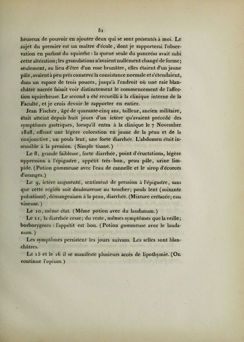 heureux de pouvoir en ajouter deux qui se sont présentes à moi. Le sujet du premier est un maître d’école, dont je rapporterai l’obser- vation en parlant du squirrhe : la queue seule du pancréas avait subi cette altération ; les granulations n’avaient nullement changé de forme ; seulement, au lieu d’être d’un rose brunâtre, elles étaient d’un jaune pâle, avaient à peu près conservé la consistance normale et s’étendaient, dans un espace de trois pouces, jusqu’à l’endroit où une raie blan- châtre nacrée faisait voir distinctement le commencement de l’affec- tion squirrheuse. Le second a été recueilli à la clinique interne de la Faculté, et je crois devoir- le rapporter en entier. Jean Fischer, âgé de quarante-cinq ans, tailleur, ancien militaire, était atteint depuis huit jours d’un ictère qu’avaient précédé des symptômes gastriques, lorsqu’il entra à la clinique le 7 Novembre 1828, offrant une légère coloration en jaune de la peau et de la conjonctive , un pouls lent, une forte diarrhée. L’abdomen était in- sensible à la pression. (Simple tisane.) Le 8, grande faiblesse, forte diarrhée, point d’éructations, légère oppression à l’épigastre, appétit très-bon, peau pâle, urine lim- pide. (Potion gommeuse avec l’eau de cannelle et le sirop d’écorces d’oranges.) Le 9, ictère augmenté, sentiment de pression à l’épigastre, sans que cette région soit douloureuse au toucher; pouls lent (soixante pulsations), démangeaison à la peau, diarrhée. (Mixture crétacée; eau vineuse. ) Le 10, même état. (Même potion avec du laudanum.) Le 11, la diarrhée cesse ; du reste, mêmes symptômes que la veille; borborygmes : l’appétit est bon. (Potion gommeuse avec le lauda- num. ) Les symptômes persistent les jours suivans. Les selles sont blan- châtres. Le 15 et le 16 il se manifeste plusieurs accès de lipothymie. (On continue l’opium.)