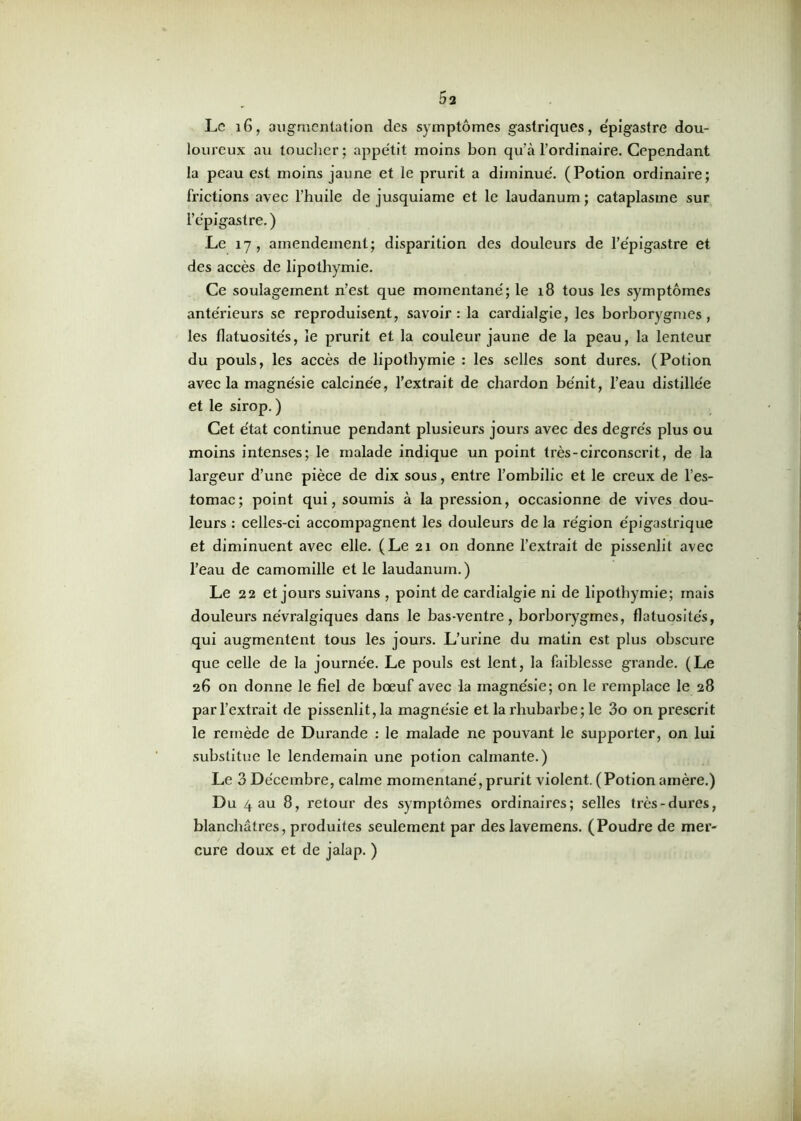 Le 16, augmentation des symptômes gastriques, épigastre dou- loureux au toucher; appétit moins bon qu’à l’ordinaire. Cependant la peau est moins jaune et le prurit a diminué. (Potion ordinaire; frictions avec l’huile de jusquiame et le laudanum; cataplasme sur l’épigastre. ) Le 17, amendement; disparition des douleurs de l’épigastre et des accès de lipothymie. Ce soulagement n’est que momentané; le 18 tous les symptômes antérieurs se reproduisent, savoir: la cardialgie, les borborygmes , les flatuosités, le prurit et la couleur jaune de la peau, la lenteur du pouls, les accès de lipothymie : les selles sont dures. (Potion avec la magnésie calcinée, l’extrait de chardon bénit, l’eau distillée et le sirop. ) Cet état continue pendant plusieurs jours avec des degrés plus ou moins intenses; le malade indique un point très-circonscrit, de la largeur d’une pièce de dix sous, entre l’ombilic et le creux de l’es- tomac; point qui, soumis à la pression, occasionne de vives dou- leurs : celles-ci accompagnent les douleurs de la région épigastrique et diminuent avec elle. (Le 21 on donne l’extrait de pissenlit avec l’eau de camomille et le laudanum. ) Le 22 et jours suivans , point de cardialgie ni de lipothymie; mais douleurs névralgiques dans le bas-ventre, borborygmes, flatuosités, qui augmentent tous les joui’s. L’urine du matin est plus obscure que celle de la journée. Le pouls est lent, la faiblesse grande. (Le 26 on donne le fiel de bœuf avec la magnésie; on le remplace le 28 par l’extrait de pissenlit, la magnésie et la rhubarbe; le 3o on prescrit le remède de Durande : le malade ne pouvant le supporter, on lui substitue le lendemain une potion calmante.) Le 3 Décembre, calme momentané, prurit violent. (Potionamère.) Du 4 au 8, retour des symptômes ordinaires; selles très-dures, blanchâtres, produites seulement par des lavemens. (Poudre de mer- cure doux et de jalap. )