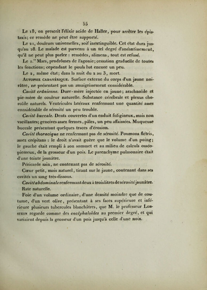 Le 18, on prescrit l’élixir acide de Haller, pour arrêter les épis- taxis; ce remède ne peut être supporté. Le 21, douleurs universelles, soif inextinguible. Cet état dura jus- qu’au 28. Le malade est parvenu à un tel degré d’anéantissement, qu’il ne peut plus parler : remèdes, alimens, tout est refusé. Le i.cr Mars, prodromes de l’agonie; cessation graduelle de toutes les fonctions; cependant le pouls bat encore un peu. Le 2, même état; dans la nuit du 2 au 3, mort. Autopsie cadavérique. Surface externe du corps d’un jaune noi- râtre, ne présentant pas un amaigrissement considérable. Cavité crânienne. Dure-mère injectée en jaune; arachnoïde et pie-mère de couleur naturelle. Substance cérébrale et plexus cho- roïde naturels. Ventricules latéraux renfermant une quantité assez considérable de sérosité un peu trouble. Cavité buccale. Dents couvertes d’un enduit fuligineux, mais non vacillantes; gencives assez fermes , pâles, un peu affaissées. Muqueuse buccale présentant quelques traces d’érosion. Cavité thoracique ne renfermant pas de sérosité. Poumons flétris, assez crépitans : le droit n’avait guère que le volume d’un poing; le gauche était rempli à son sommet et au milieu de calculs osséo- pierreux, de la grosseur d’un pois. Le parenchyme pulmonaire était d’une teinte jaunâtre. Péricarde sain, ne contenant pas de sérosité. Cœur petit, mais naturel, tirant sur le jaune, contenant dans ses cavités un sang très-dissous. Cavité abdominale renfermant deux à trois litres de sérosi téjaunâtre. Rate naturelle. Foie d’un volume ordinaire, d’une densité moindre que de cou- tume, d’un vert olive, présentant à ses faces supérieure et infé- rieure plusieurs tubercules blanchâtres, que M. le professeur Lob- stein regarde comme des encéphaloïdes au premier degré, et qui variaient depuis la grosseur d’un pois jusqu’à celle d une noix.