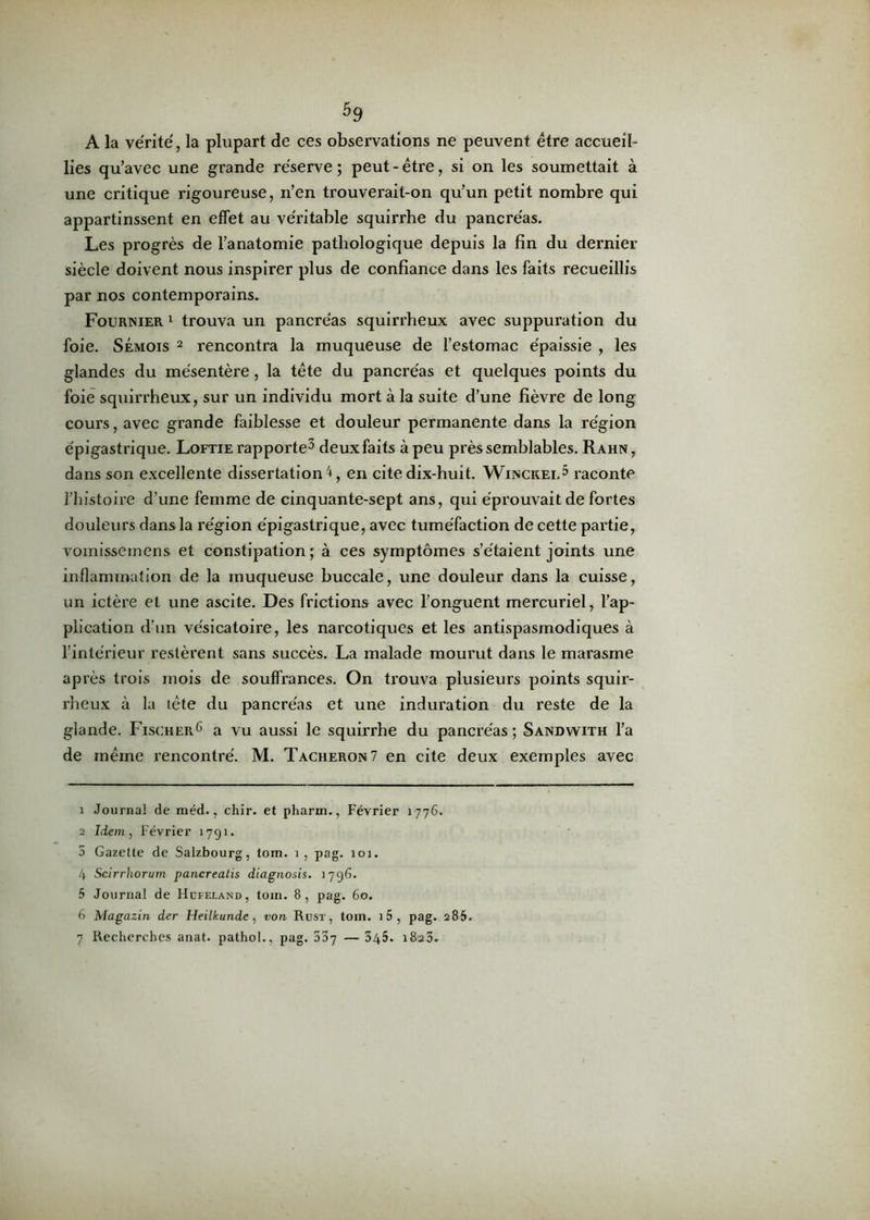 A la vérité, la plupart de ces observations ne peuvent être accueil- lies qu’avec une grande réserve ; peut - être, si on les soumettait à une critique rigoureuse, n’en trouverait-on qu’un petit nombre qui appartinssent en effet au véritable squirrhe du pancréas. Les progrès de l’anatomie pathologique depuis la fin du dernier siècle doivent nous inspirer plus de confiance dans les faits recueillis par nos contemporains. Fournier 1 trouva un pancréas squirrheux avec suppuration du foie. Sémois 2 rencontra la muqueuse de l’estomac épaissie , les glandes du mésentère, la tête du pancréas et quelques points du foie squirrheux, sur un individu mort à la suite d’une fièvre de long cours, avec grande faiblesse et douleur permanente dans la région épigastrique. Loftie rapporte1 2 3 4 deux faits à peu près semblables. Rahn, dans son excellente dissertation 4, en cite dix-huit. Winckei,5 raconte l’histoire d’une femme de cinquante-sept ans, qui éprouvait de fortes douleurs dans la région épigastrique, avec tuméfaction de cette partie, vomissemens et constipation; à ces symptômes s’étaient joints une inflammation de la muqueuse buccale, une douleur dans la cuisse, un ictère et une ascite. Des frictions avec l’onguent mercuriel, l’ap- plication d’un vésicatoire, les narcotiques et les antispasmodiques à l’intérieur restèrent sans succès. La malade mourut dans le marasme après trois mois de souffrances. On trouva plusieurs points squir- rheux à la tête du pancréas et une induration du reste de la glande. Fischer6 7 a vu aussi le squirrhe du pancréas ; Sandwith l’a de même rencontré. M. Tâcheron 7 en cite deux exemples avec 1 Journal de méd., chir. et pharm., Février 1776. 2 Idem, Février 1791. 5 Gazette de Salzbourg, tom. 1, pag. 101. 4 Scirrhorum pancreatis diagnosis. 1796. 5 Journal de Hcfeland, tom. 8, pag. 60. 6 Magazin der Heilkunde, von Rust , tom. i5, pag. 285. 7 Recherches anat. pathol., pag. 537 — 345. 18®3.