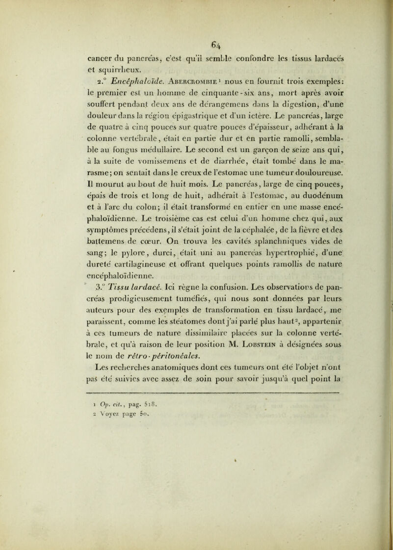cancer cîu pancréas, c’est qu’il semLle confondre les tissus lardacés et squirrheux. •2.° Encêphaloïde. Abercrombie 1 nous en fournit trois exemples: le premier est un homme de cinquante-six ans, mort après avoir souffert pendant deux ans de dc'rangemens dans la digestion, d’une douleur dans la région épigastrique et d’un ictère. Le pancréas, large de quatre à cinq pouces sur quatre pouces d’épaisseur, adhérant à la colonne vertébrale, était en partie dur et en partie ramolli, sembla- ble au fongus médullaire. Le second est un garçon de seize ans qui, à la suite de vomissemens et de diarrhée, était tombé dans le ma- rasme; on sentait dans le creux de l’estomac une tumeur douloureuse. Il mourut au bout de huit mois. Le pancréas, large de cinq pouces, épais de trois et long de huit, adhérait à l’estomac, au duodénum et à l’arc du colon; il était transformé en entier en une masse encé- plialoïdienne. Le troisième cas est celui d’un homme chez qui, aux symptômes précédens, il s’était joint de la céphalée, de la fièvre et des balteinens de cœur. On trouva les cavités splanchniques vides de sang; le pylore, durci, était uni au pancréas hypertrophié, d’une dureté cartilagineuse et offrant quelques points ramollis de nature encéphaloïdienne. 3.° Tissu lardacé. Ici règne la confusion. Les observations de pan- créas prodigieusement tuméfiés, qui nous sont données par leurs auteurs pour des exemples de transformation en tissu lardacé, me paraissent, comme les stéatomes dont j’ai parlé plus haut1 2, appartenir à ces tumeurs de nature dissimilaire placées sur la colonne verté- brale, et qu’à raison de leur position M. Lobstein à désignées sous le nom de rétro • péritonéales. Les recherches anatomiques dont ces tumeurs ont été l’objet n’ont pas été suivies avec assez de soin pour savoir jusqu’à quel point la 1 Op. cit., pag. 5i8. 2 Voyez page 5o„