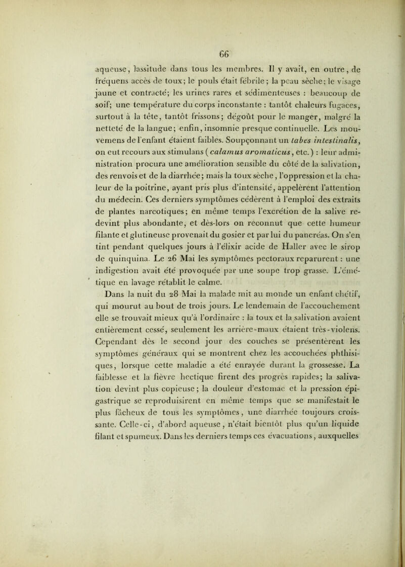 aqueuse, lassitude dans tous les membres. Il y avait, en outre, de fre'quens accès de toux; le pouls était fébrile ; la peau sèche; le visage jaune et contracté; les urines rares et sédimenteuses : beaucoup de soif; une température du corps inconstante : tantôt chaleurs fugaces, surtout à la tète, tantôt frissons ; dégoût pour le manger, malgré la netteté de la langue; enfin, insomnie presque continuelle. Les mou- vemens de l'enfant étaient faibles. Soupçonnant un Labes inteslinalis, on eut recours aux stimulans (cala/nus aromaticus, etc.) : leur admi- nistration procura une amélioration sensible du côté de la salivation, des renvois et de la diarrhée ; mais la toux sèche, l’oppression et la cha- leur de la poitrine, ayant pris plus d’intensité, appelèrent l’attention du médecin. Ces derniers symptômes cédèrent à l’emploi des extraits de plantes narcotiques; en même temps l’excrétion de la salive re- devint plus abondante, et dès-lors on reconnut que cette humeur filante et glutineuse provenait du gosier et par lui du pancréas. On s’en tint pendant quelques jours à l’élixir acide de Haller avec le sirop de quinquina. Le 26 Mai les symptômes pectoraux reparurent : une indigestion avait été provoquée par une soupe trop grasse. L’émé- tique en lavage rétablit le calme. Dans la nuit du 28 Mai la malade mit au monde un enfant chétif, qui mourut au bout de trois jours. Le lendemain de l’accouchement elle se trouvait mieux qu’à l’ordinaire : la toux et la salivation avaient entièrement cessé, seulement les arrière-maux étaient très-violens. Cependant dès le second jour des couches se présentèrent les symptômes généraux qui se montrent chez les accouchées phthisi- ques, lorsque cette maladie a été enrayée durant la grossesse. La faiblesse et la fièvre hectique firent des progrès rapides; la saliva- tion devint plus copieuse ; la douleur d’estomac et la pression épi- gastrique se reproduisirent en même temps que se manifestait le plus fâcheux de tous les symptômes, une diarrhée toujours crois- sante. Celle-ci, d’abord aqueuse, n’était bientôt plus qu’un liquide lilant et spumeux. Dans les derniers temps ces évacuations, auxquelles