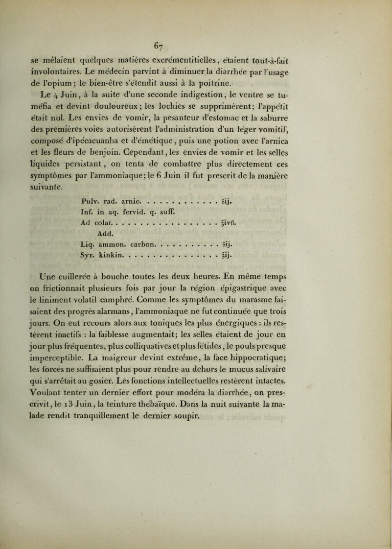 6y se mêlaient quelques matières excrémentitielles, étaient tout-à-fait involontaires. Le médecin parvint à diminuer la diarrhée par l’usage de l’opium ; le bien-être s’étendit aussi à la poitrine. Le 4 Juin, à la suite d’une seconde indigestion, le ventre se tu- méfia et devint douloureux; les lochies se supprimèrent; l’appétit était nul. Les envies de vomir, la pesanteur d’estomac et la saburre des premières voies autorisèrent l’administration d’un léger vomitif, composé d’ipécacuanha et d’émétique, puis une potion avec l’arnica et les fleurs de benjoin. Cependant, les envies de vomir et les selles liquides persistant , on tenta de combattre plus directement ces symptômes par l’ammoniaque; le 6 Juin il fut prescrit de la manière suivante. Pulv. rad. arnic 5ij. Inf. in aq. fervid. q. suff. Ad colat §ivb. Add. Liq. ammon. carbon 3ij. Syr. kinkin §ij. Une cuillerée à bouche toutes les deux heures. En même temps on frictionnait plusieurs fois par jour la région épigastrique avec le liniment volatil camphré. Comme les symptômes du marasme fai- saient des progrès alarmans, l’ammoniaque ne fut continuée que trois jours. On eut recours alors aux toniques les plus énergiques : ils res- tèrent inactifs : la faiblesse augmentait; les selles étaient de jour en jour plus fréquentes, plus colliquatives et plus fétides, le pouls presque imperceptible. La maigreur devint extrême, la face hippocratique; les forces ne suffisaient plus pour rendre au dehors le mucus salivaire qui s’arrêtait au gosier. Les fonctions intellectuelles restèrent intactes. Voulant tenter un dernier effort pour modéra la diarrhée, on pres- crivit, le i3 Juin, la teinture thébaïque. Dans la nuit suivante la ma- lade rendit tranquillement le dernier soupir.