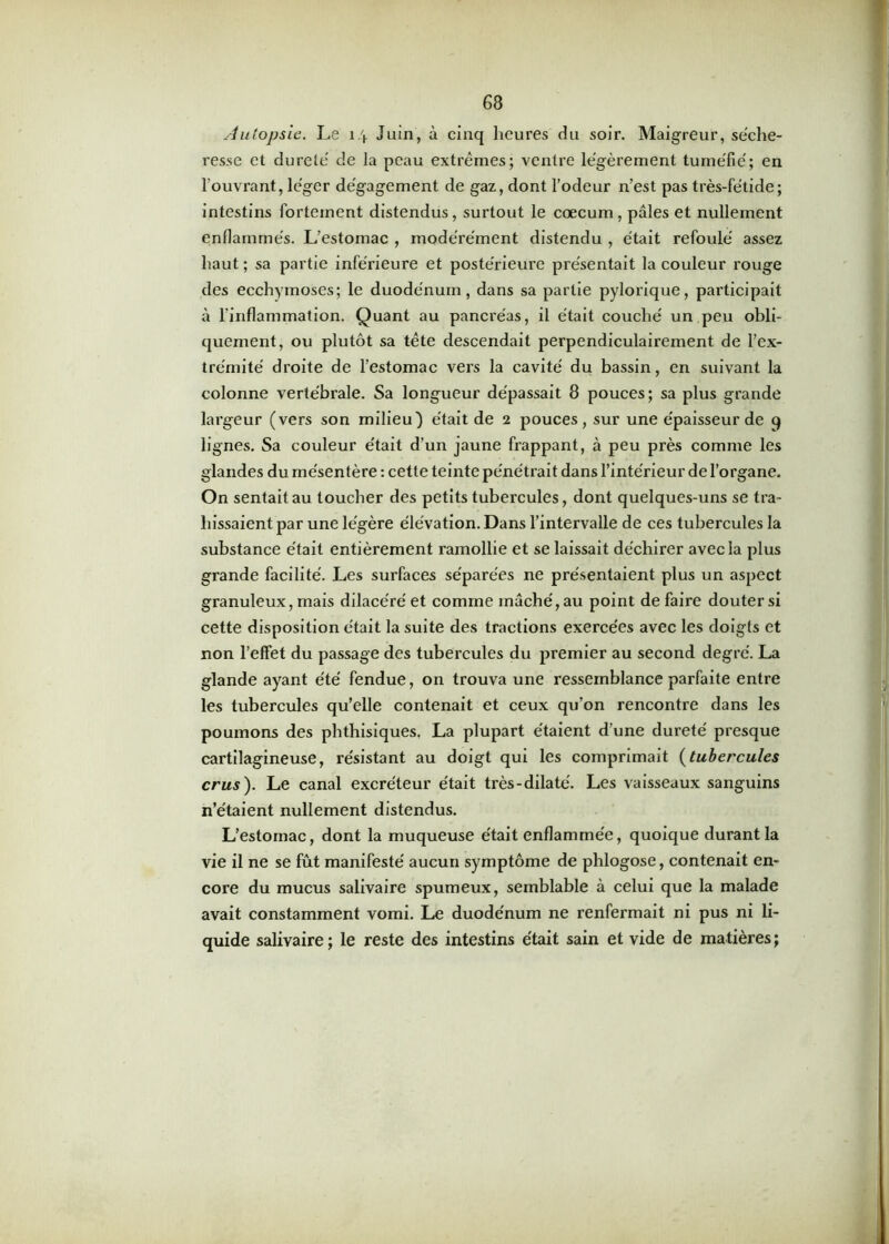 Autopsie. Le 1 \ Juin, à cinq heures du soir. Maigreur, séche- resse et dureté de la peau extrêmes; ventre légèrement tuméfié; en l’ouvrant, léger dégagement de gaz, dont l’odeur n’est pas très-fétide; intestins fortement distendus, surtout le cæcum, pâles et nullement enflammés. L’estomac , modérément distendu , était refoulé assez haut ; sa partie inférieure et postérieure présentait la couleur rouge des ecchymoses; le duodénum, dans sa partie pylorique, participait à l'inflammation. Quant au pancréas, il était couché un peu obli- quement, ou plutôt sa tête descendait perpendiculairement de l’ex- trémité droite de l’estomac vers la cavité du bassin, en suivant la colonne vertébrale. Sa longueur dépassait 8 pouces; sa plus grande largeur (vers son milieu) était de 2 pouces, sur une épaisseur de 9 lignes. Sa couleur était d’un jaune frappant, à peu près comme les glandes du mésentère : cette teinte pénétrait dans l’intérieur de l’organe. On sentait au toucher des petits tubercules, dont quelques-uns se tra- hissaient par une légère élévation. Dans l’intervalle de ces tubercules la substance était entièrement ramollie et se laissait déchirer avec la plus grande facilité. J^es surfaces séparées ne présentaient plus un aspect granuleux, mais dilacéré et comme mâché, au point de faire douter si cette disposition était la suite des tractions exercées avec les doigts et non l’effet du passage des tubercules du premier au second degré. La glande ayant été fendue, on trouva une ressemblance parfaite entre les tubercules qu’elle contenait et ceux qu’on rencontre dans les poumons des phthisiques. La plupart étaient d’une dureté presque cartilagineuse, résistant au doigt qui les comprimait (tubercules crus). Le canal excréteur était très-dilaté. Les vaisseaux sanguins n’étaient nullement distendus. L’estomac, dont la muqueuse était enflammée, quoique durant la vie il ne se fût manifesté aucun symptôme de phlogose, contenait en- core du mucus salivaire spumeux, semblable à celui que la malade avait constamment vomi. Le duodénum ne renfermait ni pus ni li- quide salivaire ; le reste des intestins était sain et vide de matières ;