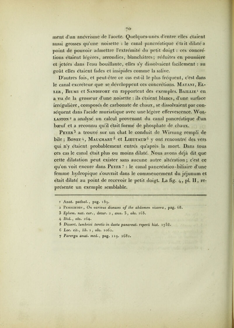 7° ment d’un anévrisme de l’aorte. Quelques-unes d'entre elles étaient aussi grosses qu’une noisette : le canal pancréatique était dilaté a point de pouvoir admettre l’extrémité du petit doigt : ces concré- tions étaient légères, arrondies, blanchâtres; réduites en poussière et jetées dans l’eau bouillante, elles s’y dissolvaient facilement : au goût elles étaient fades et insipides comme la salive. D’autres fois, et peut-être ce cas est-il le plus fréquent, c’est dans le canal excréteur que se développent ces concrétions. Matani, El- eer, Biumi et Sandifort en rapportent des exemples. Baillie1 en a vu de la grosseur d’une noisette : ils étaient blancs, d’une surface irrégulière, composés de carbonate de chaux, se dissolvaient par con- séquent dans l’acide muriatique avec une légère effervescence. Wol- jlaston2 3 4 a analysé un calcul provenant du canal pancréatique d’un bœuf et a reconnu qu’il était formé de phosphate de chaux. Peyer5 a trouvé sur un chat le conduit de Wirsung rempli de bile; Bonet4, Mauchart5 et Lieutaud6 7 y ont rencontré des vers qui n’y étaient probablement entrés qu’après la mort. Dans tous ces cas le canal était plus ou moins dilaté. Nous avons déjà dit que cette dilatation peut exister sans aucune autre altération ; c’est ce qu’on voit encore dans Peyer7 : le canal pancre'atico-biliaire d’une femme hydropique s’ouvrait dans le commencement du jéjunum et était dilaté au point de recevoir le petit doigt. La fig. 4, pl. II, re- présente un exemple semblable. 7. Anat. pathol., pag. 15g. 2 Pemberton , On various diseases of the abdomen viscera, pag. 68. 3 Ephem. nat. cur., decur. 2, ann. 3, obs. 1G5. 4 Ibid., obs. 264. 5 Dissert, lumbrici teretis in ductu pancreat. reperti hist. 1738. 6 Loc. cit., lib. 1, obs. 1062. 7 Parer ga anat. med., pag. 119. 1682.