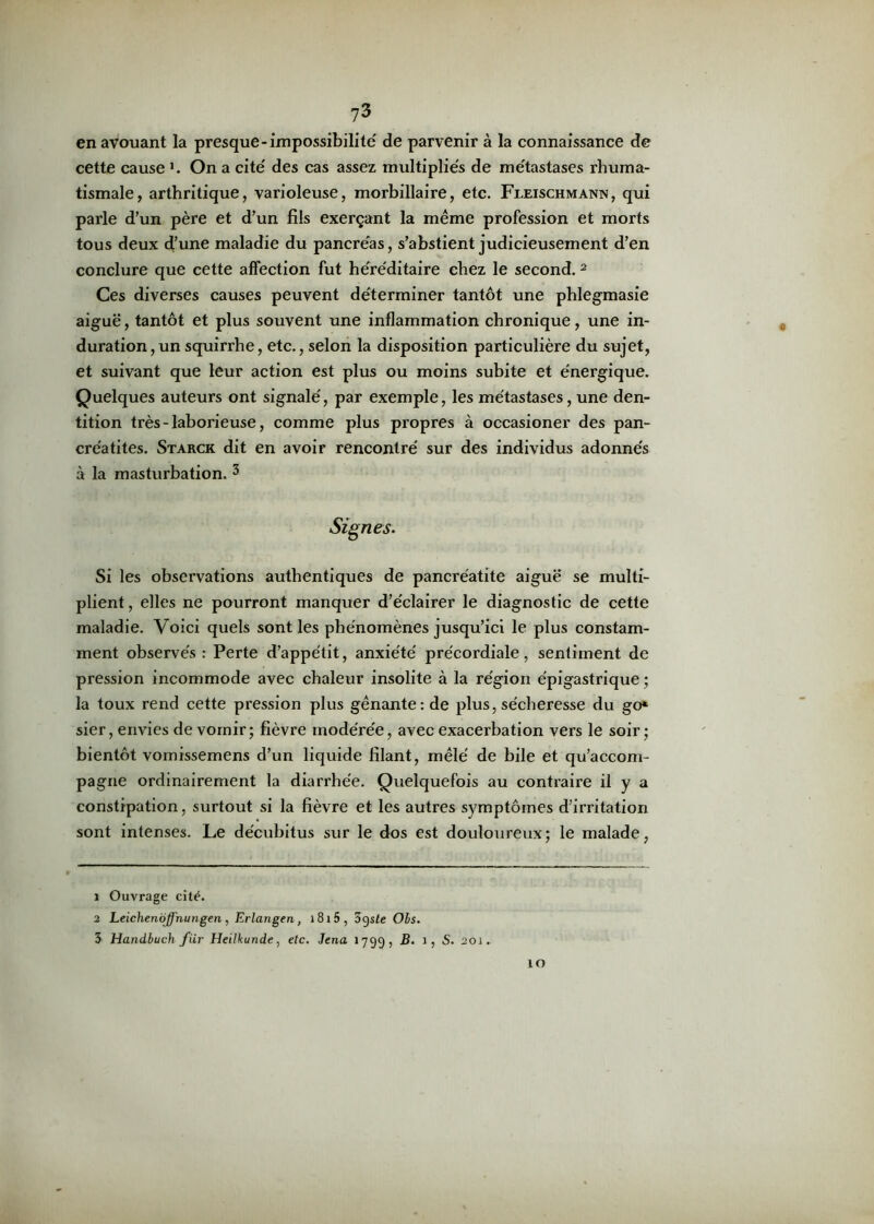en avouant la presque-impossibilité' de parvenir à la connaissance de cette cause On a cite' des cas assez multipliés de métastases rhuma- tismale, arthritique, varioleuse, morbillaire, etc. Fleischmann, qui parle d’un père et d’un fils exerçant la même profession et morts tous deux d’une maladie du pancréas, s’abstient judicieusement d’en conclure que cette affection fut héréditaire chez le second. 1 2 Ces diverses causes peuvent déterminer tantôt une phlegraasie aiguë, tantôt et plus souvent une inflammation chronique, une in- duration, un squirrhe, etc., selon la disposition particulière du sujet, et suivant que leur action est plus ou moins subite et énergique. Quelques auteurs ont signalé, par exemple, les métastases, une den- tition très - laborieuse, comme plus propres à occasioner des pan- créatites. Starck dit en avoir rencontré sur des individus adonnés à la masturbation. 3 Signes. Si les observations authentiques de pancréatite aiguë se multi- plient, elles ne pourront manquer d’éclairer le diagnostic de cette maladie. Voici quels sont les phénomènes jusqu’ici le plus constam- ment observés: Perte d’appétit, anxiété précordiale, sentiment de pression incommode avec chaleur insolite à la région épigastrique ; la toux rend cette pression plus gênante: de plus, sécheresse du go* sier, envies de vomir; fièvre modérée, avec exacerbation vers le soir; bientôt vomissemens d’un liquide filant, mêlé de bile et qu’accom- pagne ordinairement la diarrhée. Quelquefois au contraire il y a constipation, surtout si la fièvre et les autres symptômes d’irritation sont intenses. Le décubitus sur le dos est douloureux; le malade, 1 Ouvrage cité. 2 Leichenoffhungen, Erlangen, i8i5, 3gs£e Obs. 3 Handbuch fur Heilkunde, etc. Jena 1799, B. 1, S. 201. ÎO