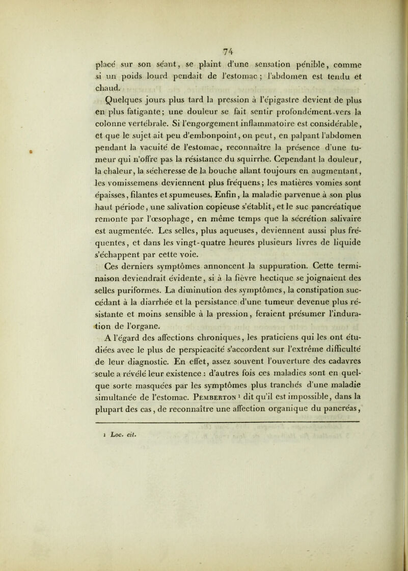 placé sur son séant, se plaint d’une sensation pénible, comme si un poids lourd pendait de l’estomac ; l’abdomen est tendu et chaud. Quelques jours plus tard la pression à l’épigastre devient de plus en plus fatigante; une douleur se fait sentir profondément .vers la colonne vertébrale. Si l’engorgement inflammatoire est considérable, et que le sujet ait peu d’embonpoint, on peut, en palpant l’abdomen pendant la vacuité de l’estomac, reconnaître la présence d’une tu- meur qui n’offre pas la résistance du squirrhe. Cependant la douleur, la chaleur, la sécheresse de la bouche allant toujours en augmentant, les vomissemens deviennent plus fre'quens; les matières vomies sont épaisses, filantes et spumeuses. Enfin, la maladie parvenue à son plus haut période, une salivation copieuse s’établit, et le suc pancréatique remonte par l’œsophage, en meme temps que la sécrétion salivaire est augmentée. Les selles, plus aqueuses, deviennent aussi plus fré- quentes, et dans les vingt-quatre heures plusieurs livres de liquide s’échappent par cette voie. Ces derniers symptômes annoncent la suppuration. Cette termi- naison deviendrait évidente, si à la fièvre hectique se joignaient des selles puriformes. La diminution des symptômes, la constipation suc- cédant à la diarrhée et la persistance d’une tumeur devenue plus ré- sistante et moins sensible à la pression, feraient présumer l’indura- tion de l’organe. A l’égard des affections chroniques, les praticiens qui les ont étu- diées avec le plus de perspicacité s’accordent sur l’extrême difficulté de leur diagnostic. En effet, assez souvent l’ouverture des cadavres seule a révélé leur existence : d’autres fois ces maladies sont en quel- que sorte masquées par les symptômes plus tranchés d’une maladie simultanée de l’estomac. Pemberton1 dit qu’il est impossible, dans la plupart des cas, de reconnaître une affection organique du pancréas, i Loc. cit.
