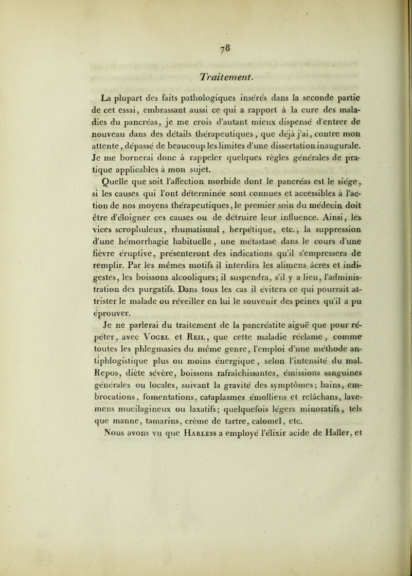 Traitement. La plupart des faits pathologiques insérés dans la seconde partie de cet essai, embrassant aussi ce qui a rapport à la cure des mala- dies du pancréas, je me crois d’autant mieux dispensé d’entrer de nouveau dans des détails thérapeutiques, que déjà j’ai, contre mon attente, dépassé de beaucoup les limites d’une dissertation inaugurale. Je ine bornerai donc à rappeler quelques règles générales de pra- tique applicables à mon sujet. Quelle que soit l’affection morbide dont le pancréas est le siège, si les causes qui l’ont déterminée sont connues et accessibles à l’ac- tion de nos moyens thérapeutiques, le premier soin du médecin doit être d’éloigner ces causes ou de détruire leur influence. Ainsi, les vices scrophuleux, rhumatismal, herpétique, etc., la suppression d’une hémorrhagie habituelle , une métastase dans le cours d’une fièvre éruptive, présenteront des indications qu’il s’empressera de remplir. Par les mêmes motifs il interdira les alimens âcres et indi- gestes, les boissons alcooliques; il suspendra, s’il y a lieu, l’adminis- tration des purgatifs. Dans tous les cas il évitera ce qui pourrait at- trister le malade ou réveiller en lui le souvenir des peines qu’il a pu éprouver. Je ne parlerai du traitement de la pancréatite aiguë que pour ré- péter, avec Vogel et Reil, que cette maladie réclame, comme toutes les phlegmasies du même genre, l’emploi d’une méthode an- tiphlogistique plus ou moins énergique , selon l’intensité du mal. Repos, diète sévère, boissons rafraîchissantes, émissions sanguines générales ou locales, suivant la gravité des symptômes; bains, em- brocations, fomentations, cataplasmes émolliens et relâchans, lave- mens rnucilagineux ou laxatifs; quelquefois légers minoratifs, tels que manne, tamarins, crème de tartre, calomel, etc. Nous avons vu que Harless a employé l’élixir acide de Haller, et