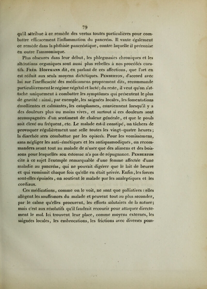 qu’il attribue à ce remède des vertus toutes particulières pour com- battre efficacement l’inflammation du pancréas. 11 vante également ce remède dans la phthisie pancréatique, contre laquelle il préconise en outre l’ammoniaque. Plus obscures dans leur début, les phlegmasies chroniques et les altérations organiques sont aussi plus rebelles à nos procédés cura- tifs. Fréd. Hoffmann dit, 6n parlant de ces affections, que l’art en est réduit aux seuls moyens diététiques. Pemberton, d’accord avec lui sur l’inefficacité des médicamens proprement dits, recommande particulièrement le régime végétal et lacté; du reste, il veut qu’on s’at- tache uniquement à combattre les symptômes qui présentent le plus de gravité : ainsi, par exemple,les saignées locales, les fomentations émollientes et calmantes, les cataplasmes, conviennent lorsqu’il y a des douleurs plus ou moins vives, et surtout si ces douleurs sont accompagnées d’un sentiment de chaleur générale, et que le pouls soit élevé ou fréquent, etc. Le malade est-il constipé, on tachera de provoquer régulièrement une selle toutes les vingt-quatre heures; la diarrhée sera combattue par les opiacés. Pour les vomissemens, sans négliger les anti-émétiques et les antispasmodiques, on recom- mandera avant tout au malade de n’user que des alimens et des bois- sons pour lesquelles son estomac n’a pas de répugnance. Pemberton cite à ce sujet l’exemple remarquable d’une femme affectée d’une maladie au pancréas, qui ne pouvait digérer que le lait de beurre et qui vomissait chaque fois qu’elle en était privée. Enfin, les forces sont-elles épuisées , on soutient le malade par les analeptiques et les cordiaux. Ces médications, comme on le voit, ne sont que palliatives : elles allègent les souffrances du malade et peuvent tout au plus seconder, par le calme qu’elles procurent, les efforts salutames de la nature; mais c’est aux résolutifs qu’il faudrait recourir pour attaquer directe- ment le mal. Ici trouvent leur place, comme moyens externes, les saignées locales, les embrocations, les frictions avec diverses pom-