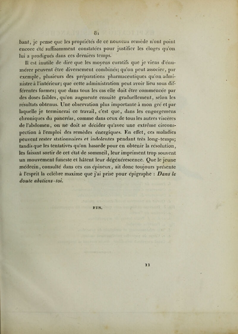 bant, je pense que les propriétés de ce nouveau remède n’ont point encore été suffisamment constatées pour justifier les éloges qu’on lui a prodigués dans ces derniers temps. Il est inutile de dire que les moyens curatifs que je viens d’énu- mérer peuvent être diversement combinés; qu’on peut associer, par exemple, plusieurs des préparations pharmaceutiques qu’on admi- nistre à l’intérieur; que cette administration peut avoir lieu sous dif- férentes formes; que dans tous les cas elle doit être commencée par des doses faibles, qu’on augmente ensuite graduellement, selon les résultats obtenus. Une observation plus importante à mon gré et par laquelle je terminerai ce travail, c’est que, dans les engorgemens chroniques du pancréas, comme dans ceux de tous les autres viscères de l’abdomen, on ne doit se décider qu’avec une extrême circons- pection à l’emploi des remèdes énergiques. F.n effet, ces maladies peuvent rester stationnaires et indolentes pendant très long-temps; tandisque les tentatives qu’on hasarde pour en obtenir la résolution, les faisant sortir de cet état de sommeil, leur impriment trop souvent un mouvement funeste et hâtent leur dégénérescence. Que le jeune médecin, consulté dans ces cas épineux, ait donc toujours présente à l’esprit la célèbre maxime que j’ai prise pour épigraphe : Dans le doute abstiens-toi. FIN. il