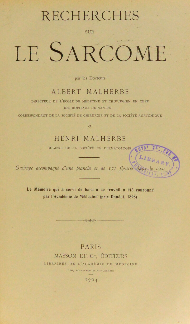 SUR le Sarcome par les Docteurs ALBERT MALHERBE DIRECTEUR DE L’ÉCOLE DE MÉDECINE ET CHIRURGIEN EN CHEF DES HOPITAUX DE NANTES CORRESPONDANT DE LA SOCIÉTÉ DE CHIRURGIE ET DE LA SOCIÉTÉ ANATOMIQUE et HENRI MALHERBE MEMBRE DE LA SOCIETE DE DERMATOLOGIE Ouvrage accompagné d’une planche et de iji figures Le Mémoire qui a servi de base à ce travail a été couronné par l’Académie de Médecine (prix Daudet, 1898) PARIS MASSON ET. 0e, ÉDITEURS LIBRAIRES DE I.’aCADÈMI E D E MÉDECINE 120, BOLI.F.VAKn SAINT - GERMAIN IC)04