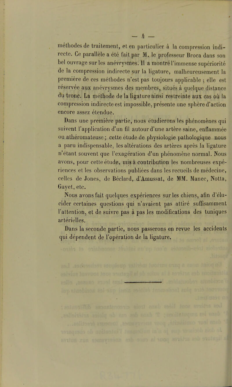 - h — méthodes de traitement, et en particulier à la compression indi- recte. Ce parallèle a été tait par M. le professeur Broca dans son bel ouvrage sur les anévrysmes. II a montré l'immense supériorité de la compression indirecte sur la ligature, malheureusement la première de ces méthodes n'est pas toujours applicable 5 elle est réservée aux anévrysmes des membres, situés à quelque distance du tronc. La méthode de la ligature ainsi restreinte aux cas où la compression indirecte est impossible, présente une sphère d'action encore assez étendue. Dans une première partie, nous étudierons les phénomènes qui suivent l'application d'un fil autour d'une artère saine, enflammée ou athéromateuse ; cette étude de physiologie pathologique nous a paru indispensable, les altérations des artères après la ligature n'étant souvent que l'exagération d'un phénomène normal. Nous avons, pour cette étude, mis à contribution les nombreuses expé- riences et les observations publiées dans les recueils de médecine, celles de Jones, de Béclard, d'Amussat, de MM. Manec, Notta, Gayet, etc. Nous avons fait quelques expériences sur les chiens, afin d'élu- cider certaines questions qui n'avaient pas attiré suffisamment l'attention, et de suivre pas à pas les modifications des tuniques artérielles. Dans la seconde partie, nous passerons en revue les accidents qui dépendent de l'opération de la ligature.