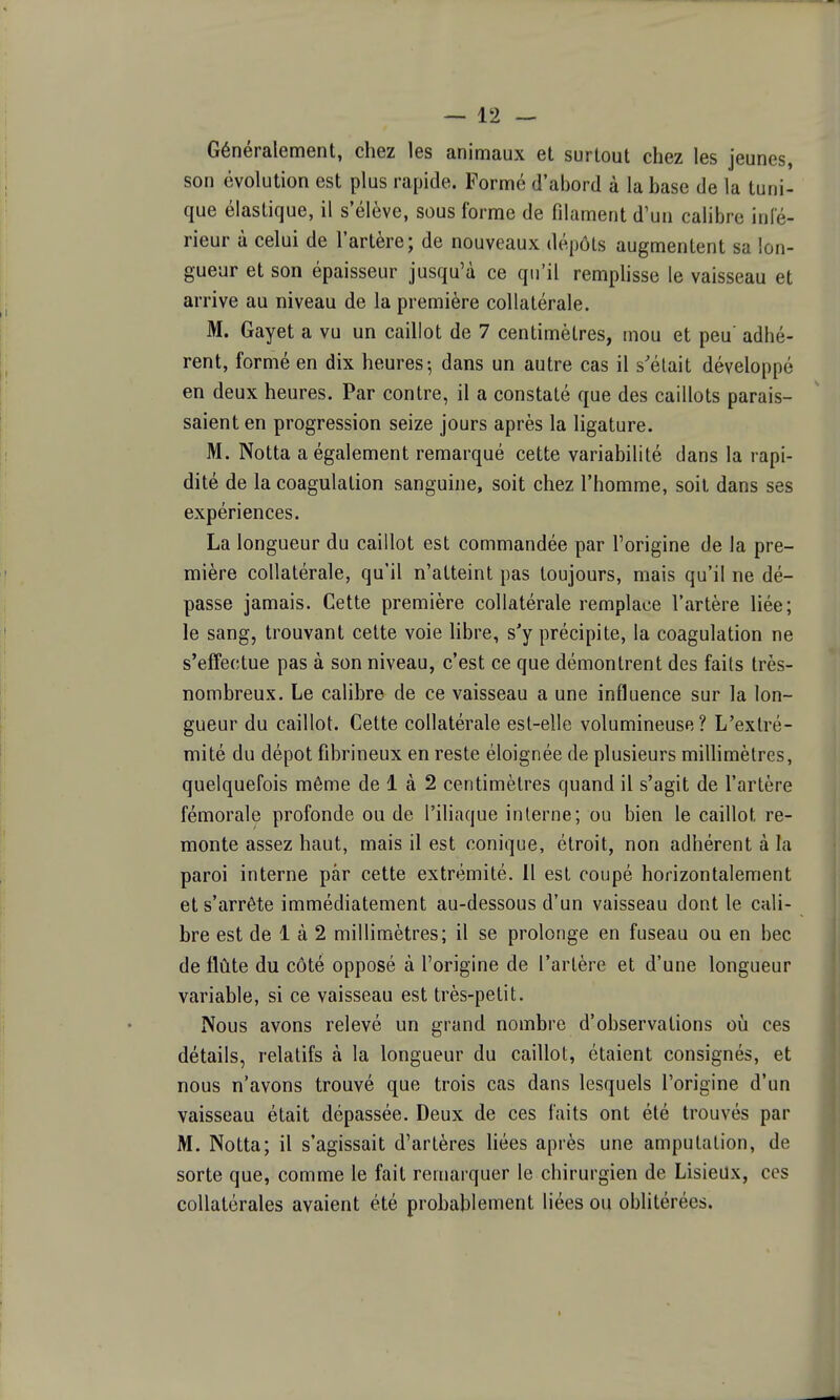 Généralement, chez les animaux et surtout chez les jeunes, son évolution est plus rapide. Formé d'abord à la base de la tuni- que élastique, il s'élève, sous l'orme de filament d'un calibre infé- rieur à celui de l'artère; de nouveaux dépôts augmentent sa lon- gueur et son épaisseur jusqu'à ce qu'il remplisse le vaisseau et arrive au niveau de la première collatérale. M. Gayet a vu un caillot de 7 centimètres, mou et peu' adhé- rent, formé en dix heures-, dans un autre cas il s'était développé en deux heures. Par contre, il a constaté que des caillots parais- saient en progression seize jours après la ligature. M. Notta a également remarqué cette variabilité dans la rapi- dité de la coagulation sanguine, soit chez l'homme, soit dans ses expériences. La longueur du caillot est commandée par l'origine de la pre- mière collatérale, qu'il n'atteint pas toujours, mais qu'il ne dé- passe jamais. Cette première collatérale remplace l'artère liée; le sang, trouvant cette voie hbre, s'y précipite, la coagulation ne s'effectue pas à son niveau, c'est ce que démontrent des faits très- nombreux. Le calibre de ce vaisseau a une influence sur la lon- gueur du caillot. Cette collatérale est-elle volumineuse? L'extré- mité du dépôt fibrineux en reste éloignée de plusieurs millimètres, quelquefois même de 1 à 2 centimètres quand il s'agit de l'artère fémorale profonde ou de l'iliaque interne; ou bien le caillot re- monte assez haut, mais il est conique, étroit, non adhérent à la paroi interne par cette extrémité. 11 est coupé horizontalement et s'arrête immédiatement au-dessous d'un vaisseau dont le cali- bre est de 1 à 2 millimètres; il se prolonge en fuseau ou en bec de flûte du côté opposé à l'origine de l'artère et d'une longueur variable, si ce vaisseau est très-petit. Nous avons relevé un grand nombre d'observations où ces détails, relatifs à la longueur du caillot, étaient consignés, et nous n'avons trouvé que trois cas dans lesquels l'origine d'un vaisseau était dépassée. Deux de ces faits ont été trouvés par M. Notta; il s'agissait d'artères liées après une amputation, de sorte que, comme le fait remarquer le chirurgien de LisieUx, ces collatérales avaient été probablement liées ou oblitérées.