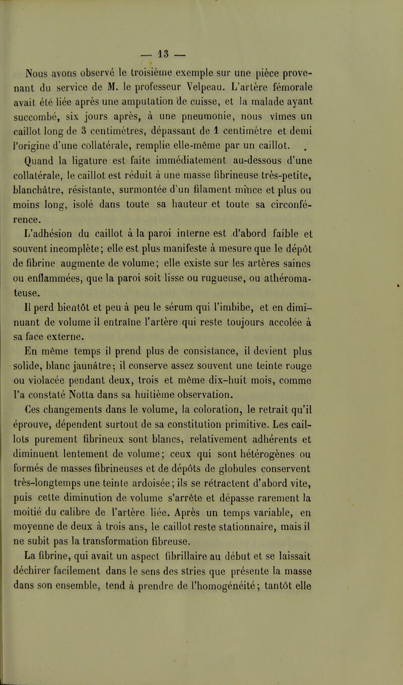 Nous avons observé le troisième exemple sur une pièce prove- nant du service de M. le professeur Velpeau. L'artère fémorale avait été liée après une amputation de cuisse, et la malade ayant succombé, six jours après, à une pneumonie, nous vîmes un caillot long de 3 centimètres, dépassant de 1 centimètre et demi l'origine d'une collatérale, remplie elle-même par un caillot. Quand la ligature est faite immédiatement au-dessous d'une collatérale, le caillot est réduit à une masse fibrineuse très-petite, blanchâtre, résistante, surmontée d'un filament miYice et plus ou moins long, isolé dans toute sa hauteur et toute sa circonfé- rence. L'adhésion du caillot à la paroi interne est d'abord faible et souvent incomplète; elle est plus manifeste à mesure que le dépôt de fibrine augmente de volume; elle existe sur les artères saines ou enflammées, que la paroi soit lisse ou rugueuse, ou athéroma- teuse. Il perd bientôt et peu à peu le sérum qui l'imbibe, et en dimi- nuant de volume il entraîne l'artère qui reste toujours accolée à sa face externe. En même temps il prend plus de consistance, il devient plus solide, blanc jaunâtre; il conserve assez souvent une teinte rouge ou violacée pendant deux, trois et même dix-huit mois, comme l'a constaté Notta dans sa huitième observation. Ces changements dans le volume, la coloration, le retrait qu'il éprouve, dépendent surtout de sa constitution primitive. Les cail- lots purement fibrineux sont blancs, relativement adhérents et diminuent lentement de volume; ceux qui sont hétérogènes ou formés de masses fibrineuses et de dépôts de globules conservent très-longtemps une teinte ardoisée; ils se rétractent d'abord vite, puis cette diminution de volume s'arrête et dépasse rarement la moitié du calibre de l'artère liée. Après un temps variable, en moyenne de deux à trois ans, le caillot reste stationnaire, mais il ne subit pas la transformation fibreuse. La fibrine, qui avait un aspect fibrillaire au début et se laissait déchirer facilement dans le sens des stries que présente la masse dans son ensemble, tend à prendre de l'homogénéité; tantôt elle