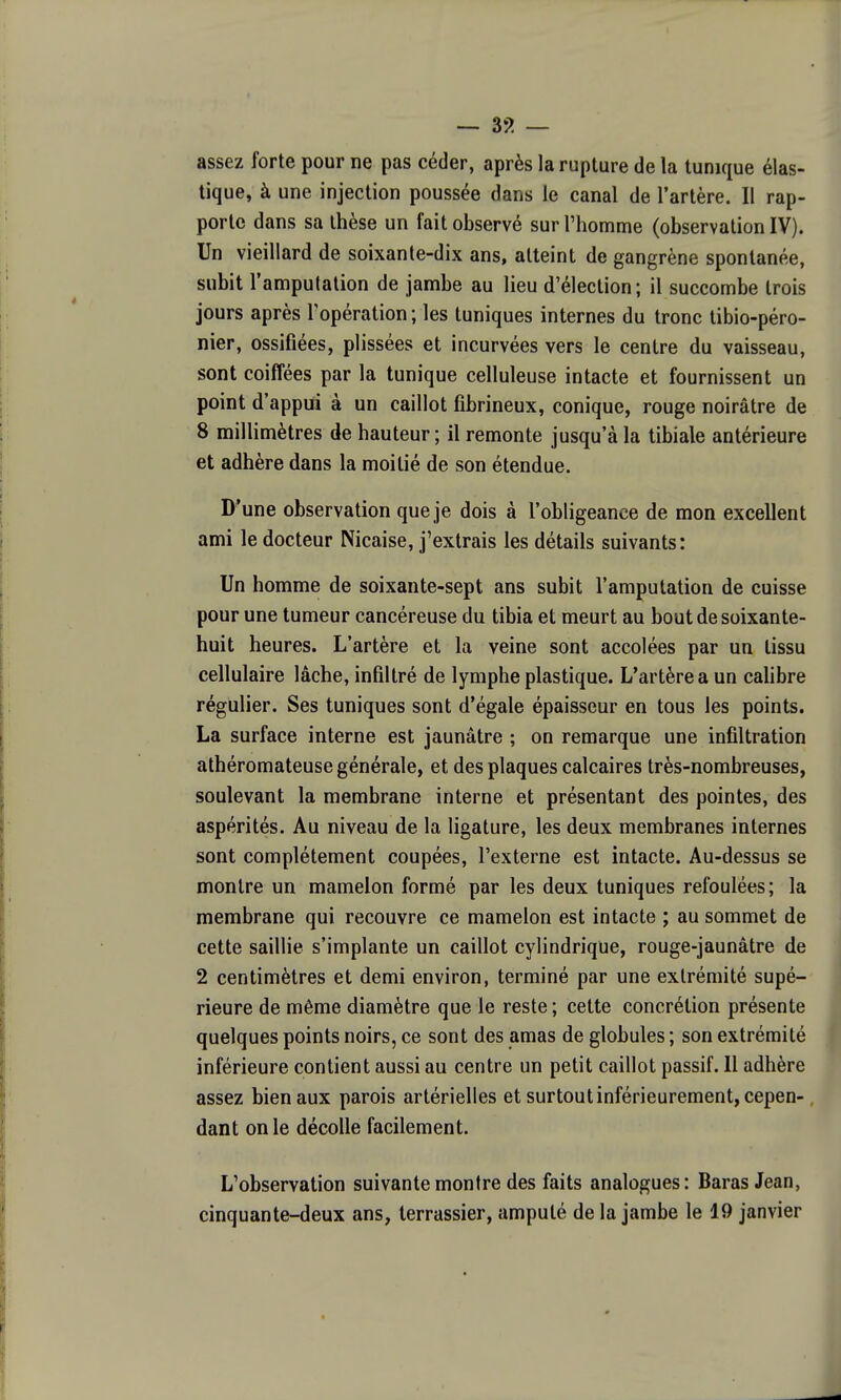 — 3!j> — assez forte pour ne pas céder, après la rupture de la tunique élas- tique, à une injection poussée dans le canal de l'artère. Il rap- porte dans sa thèse un fait observé sur l'homme (observation IV). Un vieillard de soixante-dix ans, atteint de gangrène spontanée, subit l'amputation de jambe au lieu d'élection ; il succombe trois jours après l'opération ; les tuniques internes du tronc tibio-péro- nier, ossifiées, plissées et incurvées vers le centre du vaisseau, sont coiffées par la tunique celluleuse intacte et fournissent un point d'appui à un caillot fibrineux, conique, rouge noirâtre de 8 millimètres de hauteur ; il remonte jusqu'à la tibiale antérieure et adhère dans la moitié de son étendue. D'une observation que je dois à l'obligeance de mon excellent ami le docteur Nicaise, j'extrais les détails suivants: Un homme de soixante-sept ans subit l'amputation de cuisse pour une tumeur cancéreuse du tibia et meurt au bout de soixante- huit heures. L'artère et la veine sont accolées par un tissu cellulaire lâche, infiltré de lymphe plastique. L'artère a un caUbre régulier. Ses tuniques sont d'égale épaisseur en tous les points. La surface interne est jaunâtre ; on remarque une infiltration athéromateuse générale, et des plaques calcaires très-nombreuses, soulevant la membrane interne et présentant des pointes, des aspérités. Au niveau de la ligature, les deux membranes internes sont complètement coupées, l'externe est intacte. Au-dessus se montre un mamelon formé par les deux tuniques refoulées; la membrane qui recouvre ce mamelon est intacte ; au sommet de cette saillie s'implante un caillot cylindrique, rouge-jaunâtre de 2 centimètres et demi environ, terminé par une extrémité supé- rieure de même diamètre que le reste ; cette concrétion présente quelques points noirs, ce sont des amas de globules ; son extrémité inférieure contient aussi au centre un petit caillot passif. Il adhère assez bien aux parois artérielles et surtout inférieurement, cepen-, dant on le décolle facilement. L'observation suivante montre des faits analogues: BarasJean, cinquante-deux ans, terrassier, amputé de la jambe le 19 janvier \