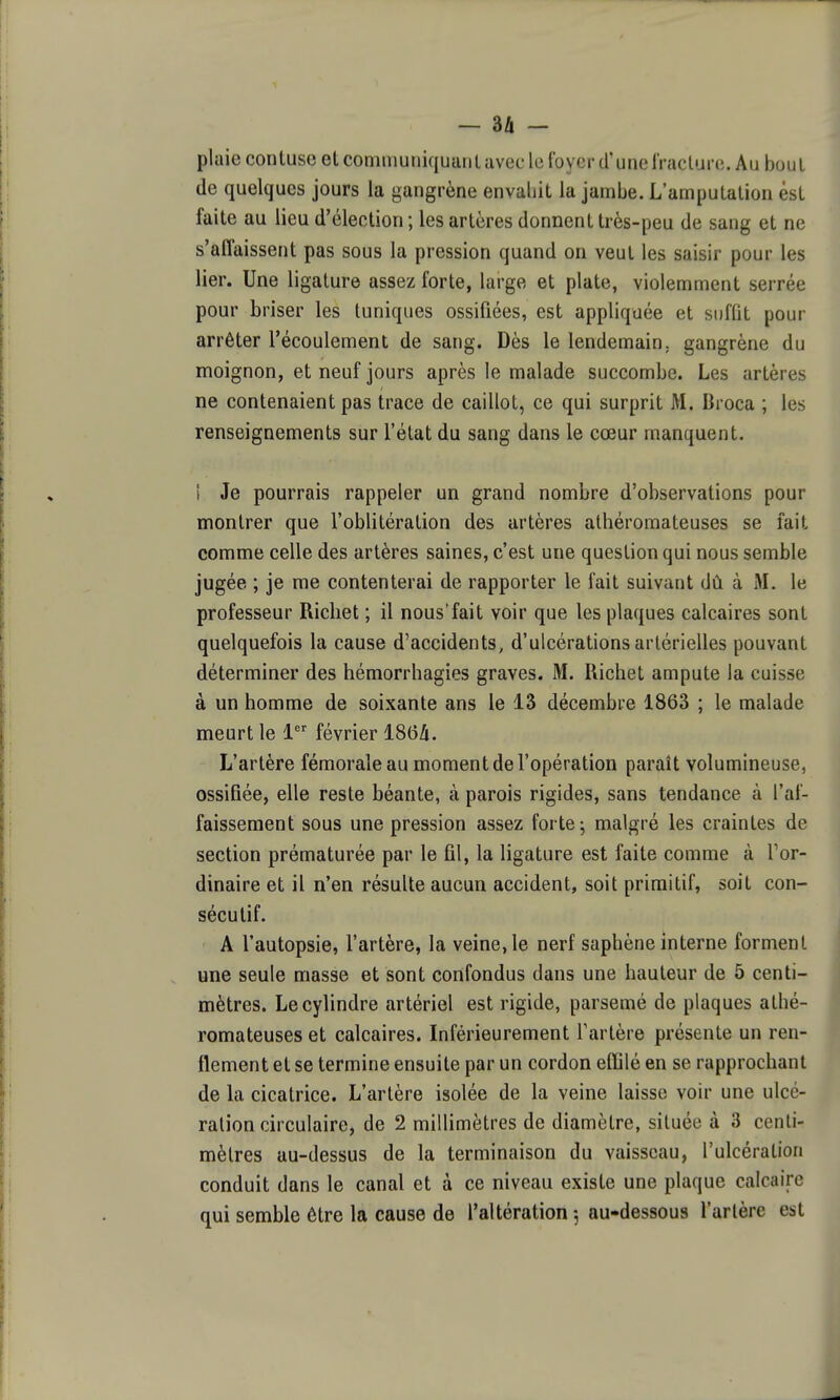 plaie contuse et communiquani avec le {oycr d'unelVaclure. Au bout de quelques jours la gangrène envaliit la jambe. L'ampulalion èsL faite au lieu d'élection ; les artères donnent très-peu de sang et ne s'affaissent pas sous la pression quand on veut les saisir pour les lier. Une ligature assez forte, large et plate, violemment serrée pour briser les tuniques ossifiées, est appliquée et suffit pour arrêter l'écoulement de sang. Dès le lendemain, gangrène du moignon, et neuf jours après le malade succombe. Les artères ne contenaient pas trace de caillot, ce qui surprit M. Broca ; les renseignements sur l'état du sang dans le cœur manquent. I Je pourrais rappeler un grand nombre d'observations pour montrer que l'oblitération des artères athéromateuses se fait comme celle des artères saines, c'est une question qui nous semble jugée ; je me contenterai de rapporter le fait suivant dû à M. le professeur Ricliet ; il nous'fait voir que les plaques calcaires sont quelquefois la cause d'accidents, d'ulcérations artérielles pouvant déterminer des hémorrhagies graves. M. Richet ampute la cuisse à un homme de soixante ans le 13 décembre 1863 ; le malade meurt le 1 février 186ii. L'artère fémorale au moment de l'opération paraît volumineuse, ossifiée, elle reste béante, à parois rigides, sans tendance à l'af- faissement sous une pression assez forte j malgré les craintes de section prématurée par le fil, la ligature est faite comme à Tor- dinaire et il n'en résulte aucun accident, soit primitif, soit con- sécutif. A l'autopsie, l'artère, la veine, le nerf saphène interne forment une seule masse et sont confondus dans une hauteur de 5 centi- mètres. Le cylindre artériel est rigide, parsemé de plaques athé- romateuses et calcaires. Inférieurement Tartère présente un ren- flement et se termine ensuite par un cordon effilé en se rapprochant de la cicatrice. L'artère isolée de la veine laisse voir une ulcé- ration circulaire, de 2 millimètres de diamètre, située à 3 centi- mètres au-dessus de la terminaison du vaisseau, l'ulcération conduit dans le canal et à ce niveau existe une plaque calcaire qui semble être la cause de l'altération 5 au-dessous l'artère est