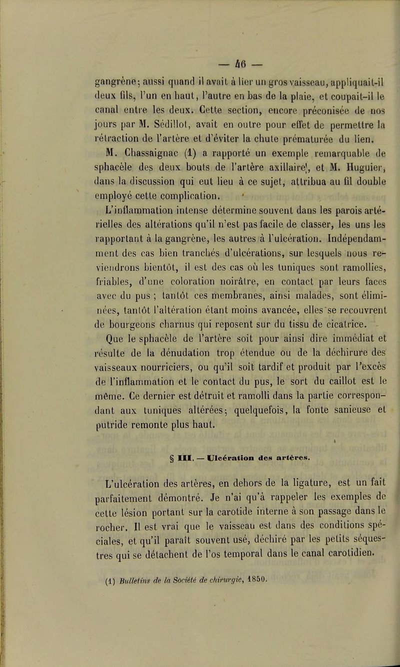 gangrène - aussi quand il avait à lier un gros vaisseau, appliquail-il deux fils, l'un en haut, l'autre en bas de la plaie, et coupait-il le canal entre les deux. Cette section, encore préconisée de nos jours par M. Sédillot, avait en outre pour effet de permettre la rétraction de l'artère et d'éviter la chute prématurée du lien. M. Chassaignac (1) a rapporté un exemple remarquable de sphacèle des deux bouts de l'artère axillairej, et M. Huguier, dans la discussion qui eut lieu à ce sujet, attribua au fil double employé cette comphcalion. L'inflammation intense détermine souvent dans les parois arté- rielles des altérations qu'il n'est pas facile de classer, les uns les rapportant à la gangrène, les autres à Tulcération. Indépendam- ment des cas bien tranchés d'ulcérations, sur lesquels nous re- viendrons bientôt, il est des cas où les tuniques sont ramollies, friables, d'une coloration noirâtre, en contact par leurs faces avec du pus ; tantôt ces membranes, ainsi malades, sont élimi- nées, tantôt l'altération étant moins avancée, elles se recouvrent de bourgeons charnus qui reposent sur du tissu de cicatrice. Que le sphacèle de l'artère soit pour ainsi dire immédiat et résulte de la dénudation trop étendue ou de la déchirure des vaisseaux nourriciers, ou qu'il soit tardif et produit par l'excès de l'inflammation et le contact du pus, le sort du caillot est le même. Ce dernier est détruit et ramolli dans la partie correspon- dant aux tuniques altérées^ quelquefois, la fonte sanieuse et putride remonte plus haut. § m. — Ulcération des artères. L'ulcération des artères, en dehors de la ligature, est un fait parfaitement démontré. Je n'ai qu'à rappeler les exemples de cette lésion portant sur la carotide interne à son passage dans le rocher. Il est vrai que le vaisseau est dans des conditions spé- ciales, et qu'il paraît souvent usé, déchiré par les petits séques- tres qui se détachent de l'os temporal dans le canal carotidien.