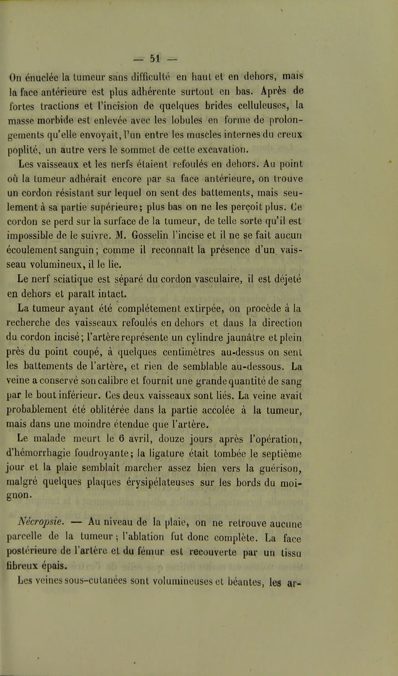 On énuclée la tumeur sans difficullé en haut et en dehors, mais la face antérieure est plus adhérente surtout en bas. Après de fortes tractions et l'incision de quelques brides cellulcuses, la masse morbide est enlevée avec les lobules en forme de prolon- gements qu elle envoyait, l'un entre les muscles internes du creux poplité, un autre vers le sommet de cette excavation. Les vaisseaux et les nerfs étaient refoulés en dehors. Au point où la tumeur adhérait encore par sa face antérieure, on trouve un cordon résistant sur lequel on sent des battements, mais seu- lement à sa partie supérieure; plus bas on ne les perçoit plus. Ce cordon se perd sur la surface de la tumeur, de telle sorte qu'il est impossible de le suivre. M. Gosselin Tincise et il ne se fait aucun écoulement sanguin ; comme il reconnaît la présence d'un vais- seau volumineux, il le lie. Le nerf sciatique est séparé du cordon vasculaire, il est déjeté en dehors et paraît intact. La tumeur ayant été complètement extirpée, on procède à la recherche des vaisseaux refoulés en dehors et dans la direction du cordon incisé; l'artère représente un cyhndre jaunâtre et plein près du point coupé, à quelques centimètres au-dessus on sent les battements de l'artère, et rien de semblable au-dessous. La veine a conservé son calibre et fournit une grande quantité de sang par le bout inférieur. Ces deux vaisseaux sont liés. La veine avait probablement été oblitérée dans la partie accolée à la tumeur, mais dans une moindre étendue que l'artère. Le malade meurt le 6 avril, douze jours après l'opération, d'hémorrhagie foudroyante; la ligature était tombée le septième jour et la plaie semblait marcher assez bien vers la guérison, malgré quelques plaques érysipélateuses sur les bords du moi- gnon. Nécropsie. — Au niveau de la plaie^ on ne retrouve aucune parcelle de la tumeur -, l'ablation fut donc complète. La face postérieure de l'artère et du fémur est recouverte par un tissu fibreux épais. Les veines sous-cutanées sont volumineuses et béantes, les ar-