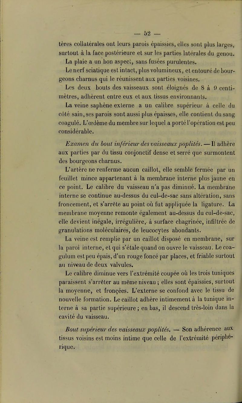 tères collatérales ont leurs parois épaissies, elles sont plus larges, surtout à la face postérieure et sur les parties latérales du genou. La plaie a un bon aspeci,, sans fusées purulentes. Le nerf sciatique est intact, plus volumineux, et entouré de bour- geons charnus qui le réunissent aux parties voisines. Les deux bouts des vaisseaux sont éloignés de 8 à 9 centi- mètres, adhèrent entre eux et aux tissus environnants. La veine saphène externe a un calibre supérieur à celle du côté sain, ses parois sont aussi plus épaisses, elle contient du sang coagulé. L'œdème du membre sur lequel a porté l'opération est peu considérable. Examen du bout inférieur des vaisseauxpoplités. — Il adhère aux parties par du tissu conjonctif dense et serré que surmontent des bourgeons charnus. L'artère ne renferme aucun caillot, elle semble fermée par un feuillet mince appartenant à la membrane interne plus jaune en ce point. Le calibre du vaisseau n'a pas diminué. La membraine interne se continue au-dessus du cul-de-sac sans altération, sans froncement, et s'arrête au point où fut appliquée la ligature. La membrane moyenne remonte également au-dessus du cul-de-sac, elle devient inégale, irrégulière,' à surface chagrinée, infiltrée de granulations moléculaires, de leucocytes abondants. La veine est remplie par un caillot disposé en membrane, sur la paroi interne, et qui s'étale quand on ouvre le vaisseau. Le coa- gulum est peu épais, d'un rouge foncé par places, et friable surtout au niveau de deux valvules. Le calibre diminue vers l'extrémité coupée oià les trois tuniques paraissent s'arrêter au même niveau ; elles sont épaissies, surtout la moyenne, et fronçées. L'externe se confond avec le tissu de nouvelle formation. Le caillot adhère intimement à la tunique in- ^ terne à sa partie supérieure ; en bas, il descend très-loin dans la cavité du vaisseau. Bout supérieur des vaisseaux poplités. — Son adhérence aux tissus voisins est moins intime que celle de l'extrémité périphé- rique.