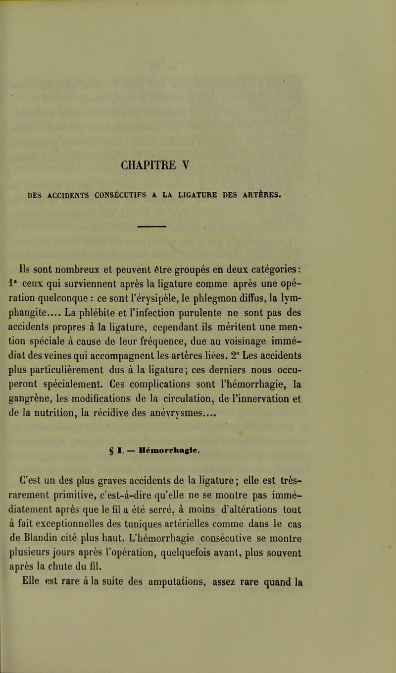 CHAPITRE V DES ACCIDENTS CONSÉCUTIFS A LA LIGATURE DES ARTÈRES. Ils sont nombreux et peuvent être groupés en deux catégories: !• ceux qui surviennent après la ligature comme après une opé- ration quelconque : ce sont l'érysipèle, le phlegmon diffus, la lym- phangite.... La phlébite et l'infection purulente ne sont pas des accidents propres à la ligature, cependant ils méritent une men- tion spéciale à cause de leur fréquence, due au voisinage immé- diat des veines qui accompagnent les artères liées. 2° Les accidents plus particulièrement dus à la ligature; ces derniers nous occu- peront spécialement. Ces complications sont l'hémorrhagie, la gangrène, les modifications de la circulation, de l'innervation et de la nutrition, la récidive des anévrysmes.... § I, — Démorrhasie. C'est un des plus graves accidents de la ligature ; elle est très- rarement primitive, c'est-à-dire qu'elle ne se montre pas immé- diatement après que le fil a été serré, à moins d'altérations tout à fait exceptionnelles des tuniques artérielles comme dans le cas de Blandin cité plus haut. L'hémorrhagie consécutive se montre plusieurs jours après l'opération, quelquefois avant, plus souvent après la chute du fil. Elle est rare à la suite des amputations, assez rare quand la