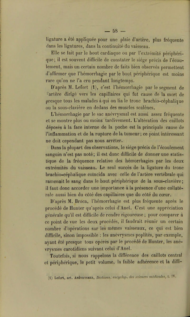 ligature a été appliquée pour une plaie d'artère, plus fréquente flans les ligatures, dans la continuité du vaisseau. Elle se fait par le bout cardiaque ou par l'extrémité périphéri- que; il est souvent difficile de constater le siège précis de l'écou- lement, mais un certain nombre de faits bien observés permettent d'affirmer que l'hémorrhagie parle bout périphérique est moins rare qu'on ne l'a cru pendant longtemps. D'après M. Lefort (1), c'est l'hémorrhagie par le segment de l'artère dirigé vers les capillaires qui fut cause de la mort de presque tous les malades à qui on lia le tronc brachio-céphalique ou la sous-clavière en dedans des muscles scalènes. L'hémorrhagie par le sac anévrysmal est aussi assez fréquente et se montre plus ou moins tardivement. L''altération des caillots déposés à la face interne de la poche est la principale cause de l'inflammation et de la rupture delà tumeur; ce point intéressant ne doit cependant pas nous arrêter. Dans la plupart des observations, le siège précis de l'écoulement sanguin n'est pas noté; il est donc difficile de donner une statis- tique de la fréquence relative des hémorrhagies par les deux extrémités du vaisseau. Le seul succès de la ligature du tronc brachio-céphalique coïncida avec celle de l'artère vertébrale qui ramenait le sang dans le bout périphérique de la sous-clavière; il faut donc accorder une importance à la présence d'une collaté- rale aussi bien du côté des capillaires que du côté du cœur. D'après M. Broca, l'hémorrhagie est plus fréquente après le procédé de Hunter qu'après celui d'Anel. C'est une appréciation générale qu'il est difficile de rendre rigoureuse ; pour comparer à ce point de vue les deux procédés, il faudrait réunir un certain nombre d'opérations sur les mômes vaisseaux, ce qui est bien difficile, sinon impossible : les anévrysmes poplités, par exemple, ayant été presque tous opérés par le procédé de Hunter, les ané- vrysmes carotidiens suivant celui d'Anel. Toutefois, si nous rappelons la différence des caillots central et périphérique, le petit volume, la faible adhérence et la diffi- (1) Lefort, art. Anévrysmes, Dictionn. encyclop. des sciences- médicales, t.