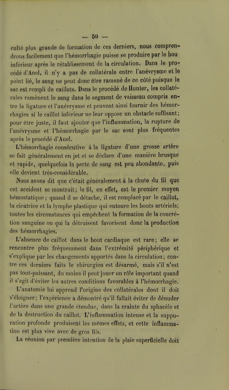 ^ 50 — cultô plus grande de formation de ces derniers, nous compren- drons facilement que l'hémorrhagie puisse se produire par le bou inférieur après le rétablissement de la circulation. Dans le pro- cédé d'Anel, il n'y a pas de collatérale entre l'anévrysme et le point lié, le sang ne peut donc être ramené de ce côté puisque le sac est rempli de caillots. Dans le procédé de Hunter, les collaté- rales ramènent le sang dans le segment de vaisseau compris en^ tre la ligature et l'anévrysme et peuvent ainsi fournir des bémor- rhagies si le caillot inférieur ne leur oppose un obstacle suffisant; pour être juste, il faut ajouter que l'inflammation, la rupture de l'anévrysme et l'hémorrhagie par le sac sont plus fréquentes après le procédé d'Anel. L'hémorrhagie consécutive à la ligature d'une grosse artère se fait généralement en jet et se déclare d'une manière brusque et rapide, quelquefois la perte de sang est peu abondante, puis elle devient très-considérable. Nous avons dit que c'était généralement à la chute du fil que cet accident se montrait; le fil, en effet, est le premier moyen hémostatique 5 quand il se détache, il est remplacé par le caillot, la cicatrice et la lymphe plastique qui entoure les bouts artériels; toutes les circonstances qui empêchent la formation de la concré- tion sanguine ou qui la détruisent favorisent donc la production des hémorrhagies. L'absence de caillot dans le bout cardiaque est rare; elle se rencontre plus fréquemment dans l'extrémité périphérique et s'explique par les changements apportés dans la circulation; con- tre ces derniers faits le chirurgien est désarmé, mais s'il n'est pas tout-puissant, du moins il peut jouer un rôle important quand il s'agit d'éviter les autres conditions favorables à l'hémorrhagie. L'anatomie lui apprend l'origine des collatérales dont il doit s'éloigner; l'expérience a démontré qu'il fallait éviter de dénuder l'artère dans une grande étendue, dans la crainte du sphacèle et de la destruction du caillot. L'inflammation intense et la suppu- ration profonde produisent les mêmes effets, et cette inflamma- tion est plus vive avec de gros fils. La réunion par première intention de la plaie superficielle doit