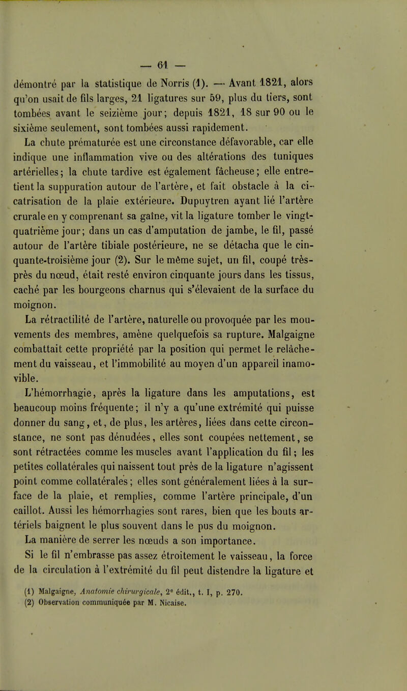 démontré par la statistique de Norris (1). — Avant 1821, alors qu'on usait de fils larges, 21 ligatures sur 59, plus du tiers, sont tombées avant le seizième jour; depuis 1821, 18 sur 90 ou le sixième seulement, sont tombées aussi rapidement. La chute prématurée est une circonstance défavorable, car elle indique une inflammation vive ou des altérations des tuniques artérielles; la chute tardive est également fâcheuse; elle entre- tient la suppuration autour de l'artère, et fait obstacle à la ci- catrisation de la plaie extérieure. Dupuytren ayant lié l'artère crurale en y comprenant sa gaîne, vit la ligature tomber le vingt- quatrième jour; dans un cas d'amputation de jambe, le fil, passé autour de l'artère tibiale postérieure, ne se détacha que le cin- quante-troisième jour (2). Sur le même sujet, un fil, coupé très- près du nœud, était resté environ cinquante jours dans les tissus, caché par les bourgeons charnus qui s'élevaient de la surface du moignon. La rétractilité de l'artère, naturelle ou provoquée par les mou- vements des membres, amène quelquefois sa rupture. Malgaigne combattait cette propriété par la position qui permet le relâche- ment du vaisseau, et l'immobilité au moyen d'un appareil inamo- vible. L'hémorrhagie, après la ligature dans les amputations, est beaucoup moins fréquente ; il n'y a qu'une extrémité qui puisse donner du sang, et, de plus, les artères, liées dans cette circon- stance, ne sont pas dénudées, elles sont coupées nettement, se sont rétractées comme les muscles avant l'application du fil; les petites collatérales qui naissent tout près de la ligature n'agissent point comme collatérales ; elles sont généralement liées à la sur- face de la plaie, et remplies, comme l'artère principale, d'un caillot. Aussi les hémorrhagies sont rares, bien que les bouts ar- tériels baignent le plus souvent dans le pus du moignon. La manière de serrer les nœuds a son importance. Si le fil n'embrasse pas assez étroitement le vaisseau, la force de la circulation à l'extrémité du fil peut distendre la ligature et (1) Malgaigne, Anatomie chirurgicale, 2« édit., t. I, p. 270. (2) Observation communiquée par M. Nicaise.