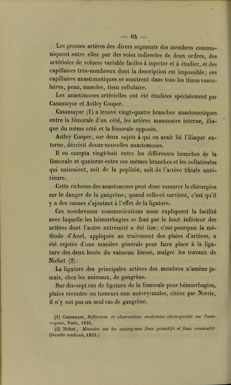 Les grosses artères des divers segments des membres commu- niquent entre elles par des voies indirectes de deux ordres, des artérioles de volume variable faciles à injecter et à étudier, et des capillaires très-nombreux dont la description est impossible; ces capillaires anastomotiques se montrent dans tous les tissus vascu- laires, peau, muscles, tissu cellulaire. Les anastomoses artérielles ont été étudiées spécialement par Casamayor et Astley Cooper. Casamayor (1) a trouvé vingt-quatre branches anastomotiques entre la fémorale d'un côté, les artères mammaire interne, ilia- que du même côté et la fémorale opposée. Astley Cooper, sur deux sujets à qui on avait lié l'iliaque ex- terne, décrivit douze nouvelles anastomoses. Il en compta vingt-huit entre les différentes branches de la fémorale et quatorze entre ces mêmes branches et les collatérales qui naissaient, soit de la poplitée, soit de l'artère tibiale anté- rieure. Cette richesse des anastomoses peut donc rassurer le chirurgien sur le danger de la gangrène; quand celle-ci survient, c'est qu'il y a des causes s'ajoutant à l'effet de la ligature. Ces nombreuses communications nous expliquent la facilité avec laquelle les hémorrhagies se font par le bout inférieur des artères dont l'autre extrémité a été liée ; c'est pourquoi la mé- thode d'Anel, apphquée au traitement des plaies d'artères, a été rejetée d'une manière générale pour faire place à la liga- ture des deux bouts du vaisseau blessé, malgré les travaux de Nichet (2). La ligature des principales artères des membres n'amène ja- mais, chez les animaux, de gangrène. Sur dix-sept cas de ligature de la fémorale pour hémorrhagies, plaies récentes ou tumeurs non anévrysmales, citées par Norris, il n'y eut pas un seul cas de gangrène. (1) Casamayor, Réflexions et observations anatomico-chirurgicales sur rané- vrysme. Paris, 1825. (2) Nichet, Mémoire sur les anévrysmes faux primitifs et faux cotisécutifs {Gazette médicale, 1833.)