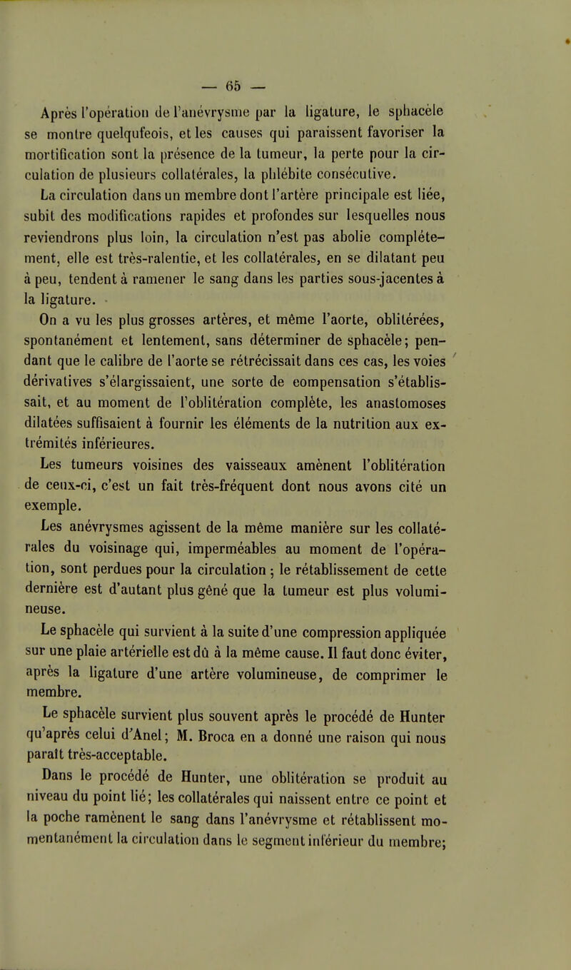 Après l'opération de l'anévrysme par la ligature, le sphacèle se montre quelqufeois, et les causes qui paraissent favoriser la mortiflcation sont la présence de la tumeur, la perte pour la cir- culation de plusieurs collatérales, la phlébite consécutive. La circulation dans un membre dont l'artère principale est liée, subit des modifications rapides et profondes sur lesquelles nous reviendrons plus loin, la circulation n'est pas abolie complète- ment, elle est très-ralentie, et les collatérales, en se dilatant peu à peu, tendent à ramener le sang dans les parties sous-jacentesà la ligature. On a vu les plus grosses artères, et même l'aorte, oblitérées, spontanément et lentement, sans déterminer de sphacèle; pen- dant que le calibre de l'aorte se rétrécissait dans ces cas, les voies dérivalives s'élargissaient, une sorte de compensation s'établis- sait, et au moment de l'oblitération complète, les anastomoses dilatées suffisaient à fournir les éléments de la nutrition aux ex- trémités inférieures. Les tumeurs voisines des vaisseaux amènent l'oblitération de ceux-ci, c'est un fait très-fréquent dont nous avons cité un exemple. Les anévrysmes agissent de la même manière sur les collaté- rales du voisinage qui, imperméables au moment de l'opéra- tion, sont perdues pour la circulation ; le rétablissement de cette dernière est d'autant plus gêné que la tumeur est plus volumi- neuse. Le sphacèle qui survient à la suite d'une compression appliquée sur une plaie artérielle est dû à la même cause. Il faut donc éviter, après la ligature d'une artère volumineuse, de comprimer le membre. Le sphacèle survient plus souvent après le procédé de Hunter qu'après celui d'Anel; M. Broca en a donné une raison qui nous paraît très-acceptable. Dans le procédé de Hunter, une oblitération se produit au niveau du point lié; les collatérales qui naissent entre ce point et la poche ramènent le sang dans l'anévrysme et rétablissent mo- mentanément la circulation dans le segment inférieur du membre;