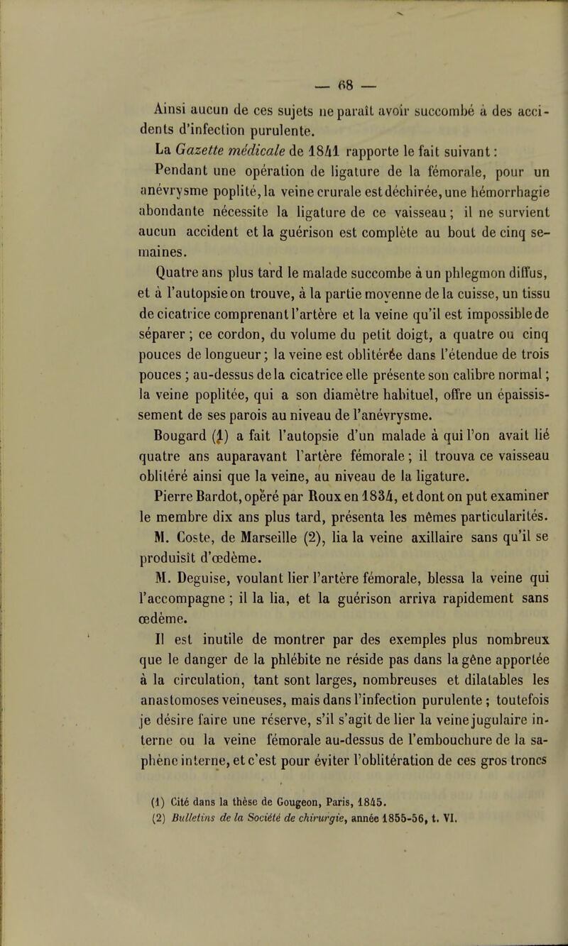 Ainsi aucun de ces sujets iiepuruîL avoir succombé à des acci- dents d'infection purulente. La Gazette médicale de 18/il rapporte le fait suivant : Pendant une opération de ligature de la fémorale, pour un anévrysme poplité,la veine crurale est déchirée, une hémorrhagie abondante nécessite la ligature de ce vaisseau ; il ne survient aucun accident et la guérison est complète au bout de cinq se- maines. Quatre ans plus tard le malade succombe à un phlegmon difl'us, et à l'autopsie on trouve, à la partie moyenne delà cuisse, un tissu de cicatrice comprenant l'artère et la veine qu'il est impossible de séparer ; ce cordon, du volume du petit doigt, a quatre ou cinq pouces de longueur ; la veine est oblitérée dans l'étendue de trois pouces ; au-dessus delà cicatrice elle présente son calibre normal ; la veine poplitée, qui a son diamètre habituel, offre un épaissis- sement de ses parois au niveau de l'anévrysme. Bougard (J.) a fait l'autopsie d'un malade à qui l'on avait lié quatre ans auparavant Tartère fémorale ; il trouva ce vaisseau oblitéré ainsi que la veine, au niveau de la ligature. Pierre Bardot, opéré par Roux en 183Zi, et dont on put examiner le membre dix ans plus tard, présenta les mêmes particularités. M. Coste, de Marseille (2), lia la veine axillaire sans qu'il se produisît d'œdème. M. Déguise, voulant lier l'artère fémorale, blessa la veine qui l'accompagne ; il la lia, et la guérison arriva rapidement sans œdème. Il est inutile de montrer par des exemples plus nombreux que le danger de la phlébite ne réside pas dans la gêne apportée à la circulation, tant sont larges, nombreuses et dilatables les anastomoses veineuses, mais dans l'infection purulente; toutefois je désire faire une réserve, s'il s'agit de lier la veine jugulaire in- terne ou la veine fémorale au-dessus de l'embouchure de la sa- phènc interne, et c'est pour éviter l'oblitération de ces gros troncs (1) Cité dans la thèse de Gougeon, Paris, 1845. (2) Bulletins de la Société de chirurgie, année 1855-56, t. VI.