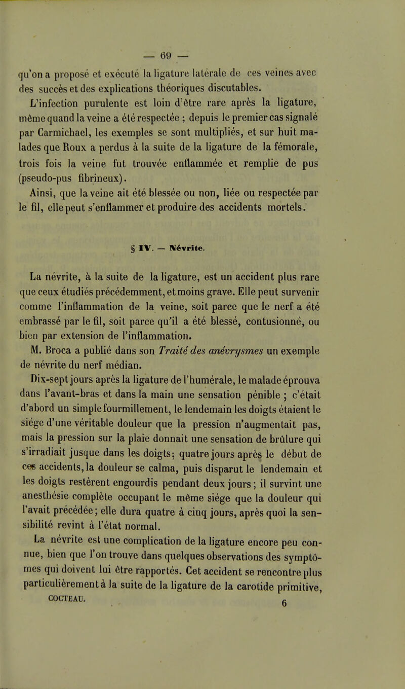 qu'on a proposé et exécuté la ligature latérale de ces veines avec des succès et des explications théoriques discutables. L'infection purulente est loin d'être rare après la ligature, même quand la veine a été respectée ; depuis le premier cas signalé par Carraichael, les exemples se sont multipliés, et sur huit ma- lades que Roux a perdus à la suite de la ligature de la fémorale, trois fois la veine fut trouvée enflammée et remplie de pus (pseudo-pus fibrineux). Ainsi, que la veine ait été blessée ou non, liée ou respectée par le fil, elle peut s'enflammer et produire des accidents mortels. § IV. — Névrite. La névrite, à la suite de la ligature, est un accident plus rare que ceux étudiés précédemment, et moins grave. Elle peut survenir comme l'inflammation de la veine, soit parce que le nerf a été embrassé par le fil, soit parce qu'il a été blessé, contusionné, ou bien par extension de l'inflammation. M. Broca a publié dans son Traité des anévrysmes un exemple de névrite du nerf médian. Dix-sept jours après la ligature de l'humérale, le malade éprouva dans Tavant-bras et dans la main une sensation pénible ; c'était d'abord un simple fourmillement, le lendemain les doigts étaient le siège d'une véritable douleur que la pression n'augmentait pas, mais la pression sur la plaie donnait une sensation de brûlure qui s'irradiait jusque dans les doigts^ quatre jours après le début de ces accidents, la douleur se calma, puis disparut le lendemain et les doigts restèrent engourdis pendant deux jours; il survint une anesthésie complète occupant le même siège que la douleur qui l'avait précédée ; elle dura quatre à cinq jours, après quoi la sen- sibilité revint à l'état normal. La névrite est une complication de la ligature encore peu con- nue, bien que l'on trouve dans quelques observations des symptô- mes qui doivent lui être rapportés. Cet accident se rencontre plus particulièrement à la suite de la ligature de la carotide primitive, COCTEAU. c