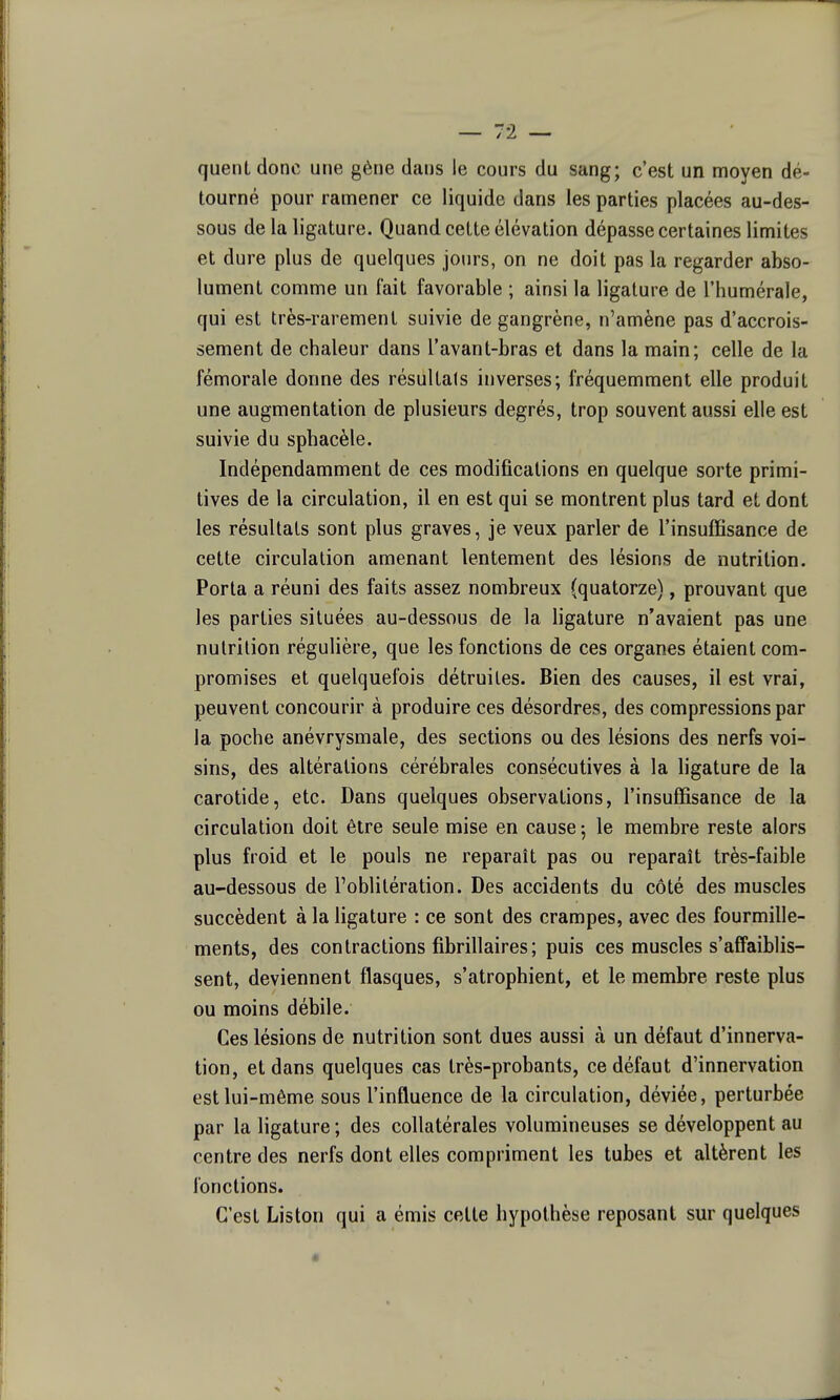 quenL donc une gène dans le cours du sang; c'est un moyen dé- tourné pour ramener ce liquide dans les parties placées au-des- sous de la ligature. Quand cette élévation dépasse certaines limites et dure plus de quelques jours, on ne doit pas la regarder abso- lument comme un fait favorable ; ainsi la ligature de l'humérale, qui est très-rarement suivie de gangrène, n'amène pas d'accrois- sement de chaleur dans l'avant-bras et dans la main; celle de la fémorale donne des résultais inverses; fréquemment elle produit une augmentation de plusieurs degrés, trop souvent aussi elle est suivie du sphacèle. Indépendamment de ces modifications en quelque sorte primi- tives de la circulation, il en est qui se montrent plus tard et dont les résultats sont plus graves, je veux parler de l'insuffisance de cette circulation amenant lentement des lésions de nutrition. Porta a réuni des faits assez nombreux (quatorze), prouvant que les parties situées au-dessous de la ligature n'avaient pas une nutrition régulière, que les fonctions de ces organes étaient com- promises et quelquefois détruites. Bien des causes, il est vrai, peuvent concourir à produire ces désordres, des compressions par la poche anévrysmale, des sections ou des lésions des nerfs voi- sins, des altérations cérébrales consécutives à la ligature de la carotide, etc. Dans quelques observations, l'insuffisance de la circulation doit être seule mise en cause ; le membre reste alors plus froid et le pouls ne reparaît pas ou reparaît très-faible au-dessous de l'oblitération. Des accidents du côté des muscles succèdent à la ligature : ce sont des crampes, avec des fourmille- ments, des contractions fibrillaires; puis ces muscles s'affaiblis- sent, deviennent flasques, s'atrophient, et le membre reste plus ou moins débile. Ces lésions de nutrition sont dues aussi à un défaut d'innerva- tion, et dans quelques cas très-probants, ce défaut d'innervation est lui-même sous l'influence de la circulation, déviée, perturbée par la ligature ; des collatérales volumineuses se développent au centre des nerfs dont elles compriment les tubes et altèrent les fonctions. C'est Liston qui a émis cette hypothèse reposant sur quelques