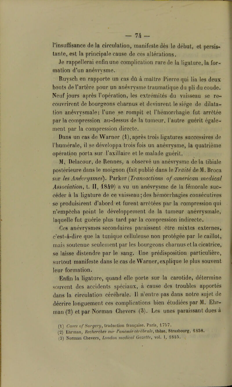 — lk~ l'insuffisance de la circulation, manifeste dés le début, et persis- tante, est la principale cause de ces altérations. Je rappellerai enfin une complication rare de la ligature, la for- mation d'un anévrysme. Ruysch en rapporte un cas dù à maître Pierre qui lia les deux bouts de l'artère pour un anévrysme traumatique du pli du coude. Neuf jours après l'opération, les extrémités du vaisseau se re- couvrirent de bourgeons charnus et devinrent le siège de dilata- tion anévrysmale; l'une se rompit et l'hémorrhagie fut arrêtée par la compression au-dessus de la tumeur, l'autre guérit égale- ment par la compression directe. Dans un cas de Warner (1), après trois ligatures successives de l'humérale, il se développa trois fois un anévrysme, la quatrième opération porta sur l'axillaire et le malade guérit. M, Delacour, de RenneS;, a observé un anévrysme de la tibiale postérieure dans le moignon (fait publié dans le Traité de M. Broca sur les Anévrysmes). VdiVkG,v {Transactions of american médical Association, t. II, 18/19) a vu un anévrysme de la fémorale suc- céder à la ligature de ce vaisseau ; des hémorrhagies consécutives se produisirent d'abord et furent arrêtées par la compression qui n'empêcha point le développement de la tumeur anévrysmale, laquelle fut guérie plus tard par la compression indirecte. Ces anévrysmes secondaires paraissent être mixtes externes, c'est-à-dire que la tunique celluleuse non protégée par le caillot, mais soutenue seulement par les bourgeons charnus et la cicatrice, se laisse distendre par le sang. Une prédisposition particulière, surtout manifeste dans le cas de Warner, explique le plus souvent leur formation. Enfin la ligature, quand elle porte sur la carotide, détermine souvent des accidents spéciaux, à cause des troubles apportés dans la circulation cérébrale. Il n'entre pas dans notre sujet de décrire longuement ces complications bien étudiées par M. Ehr- man (2) et par Norman Chevers (3). Los unes paraissant dues à (1) Cases ofSurgery, traduction française. Paris, 1757. (2) Ehrman, Recherches sur l'anémie cérdhrale, lMs&, Strasbourg, 4858.