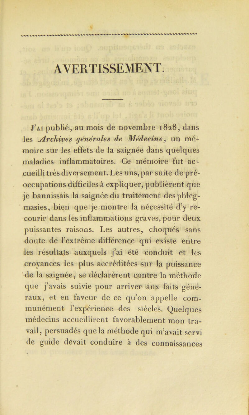 AVERTISSEMENT. J’ai publié, au mois de novembre 1828, dans les Archives générales de Médecine, un mé- moire sur les effets de la saignée dans quelques maladies inflammatoires. Ce mémoire fut ac- cueilli très diversement. Les uns, par suite de pré- occupations difficiles à expliquer, publièrent que je bannissais la saignée du traitement desphleg- masies, bien que je montre la nécessité d’y re- courir dans les inflammations graves, pour deux puissantes raisons. Les autres, choqués sans doute de l’extrême différence qui existe entre les résultats auxquels j’ai été conduit et les croyances les plus accréditées sur la puissance 'de la saignée, se déclarèrent contre la méthode que j’avais suivie pour arriver aux faits géné- raux, et en faveur de ce qu’on appelle com- munément l’expérience des siècles. Quelques médecins accueillirent favorablement mon tra- vail, persuadés que la méthode qui m’avait servi de guide devait conduire à des connaissances