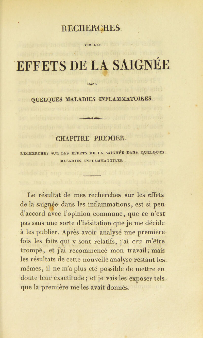 SUR LES EFFETS DE LA SAIGNÉE QUELQUES MALADIES INFLAMMATOIRES. CHAPITRE PREMIER. RECHERCHES SUR LES EFFETS DE LA SAIGNÉE DANS QUELQ;HES MALADIES INFLAMMATOIRES. Le résultat de mes recherches sur les effets de la saigi^^e dans les inflammations, est si peu. d’accord avec l’opinion commune, que ce n’est pas sans une sorte d’hésitation que je me décide à les publier. Après avoir analysé une première fois les faits qui y sont relatifs, j’ai cru m’étre trompé, et j’ai recommencé mon travail; mais les résultats de cette nouvelle analyse restant les mêmes, il ne m’a plus été possible de mettre en doute leur exactitude ; et je vais les exposer tels que la première me les avait donnés.