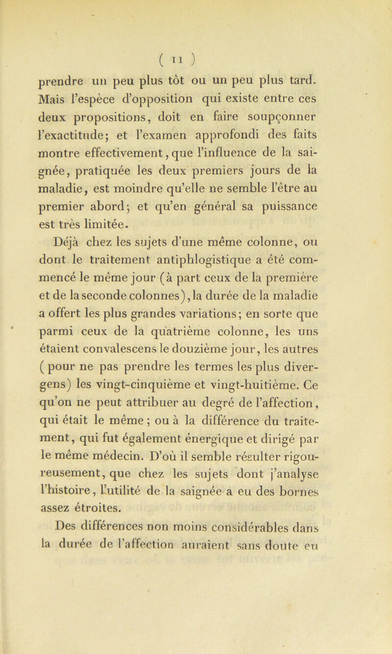 ( ) prendre un peu plus tôt ou un peu plus tard. Mais l’espèce d’opposition qui existe entre ces deux propositions, doit en faire soupçonner l’exactitude; et l’examen approfondi des faits montre effectivement, que l’influence de la sai- gnée, pratiquée les deux premiers jours de la maladie, est moindre qu’elle ne semble l’être au premier abord; et qu’en général sa puissance est très limitée. Déjà chez les sujets d’une même colonne, ou dont le traitement antiphlogistique a été com- mencé le même jour (à part ceux de la première et de la seconde colonnes), la durée de la maladie a offert les plus grandes variations; en sorte que parmi ceux de la quatrième colonne, les uns étaient convalescens le douzième jour, les autres ( pour ne pas prendre les termes les plus diver- gens) les vingt-cinquième et vingt-huitième. Ce qu’on ne peut attribuer au degré de l’affection, qui était le même ; ou à la différence du traite- ment, qui fut également énergique et dirigé par le même médecin. D’où il semble résulter rigou- reusement, que chez les sujets dont j’analyse l’histoire, L’utilité de la saignée a eu des bornes assez étroites. Des différences non moins considérables dans la durée de l’affection auraient sans doute eu
