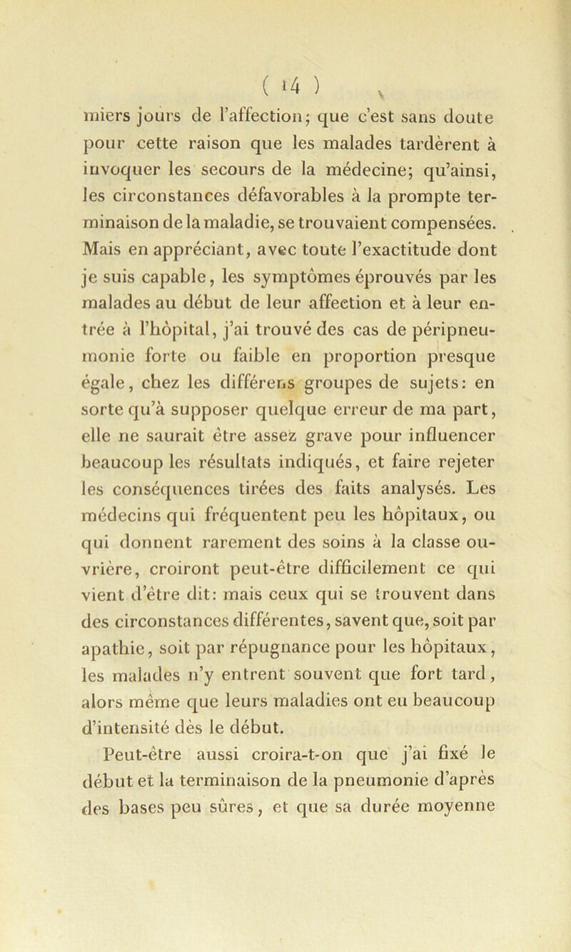 ( ‘4 ) , miers jours de raffection; que c’est sans doute pour cette raison que les malades tardèrent à invoquer les secours de la médecine; qu’ainsi, les circonstances défavorables à la prompte ter- minaison de la maladie, se trouvaient compensées. Mais en appréciant, avec toute l’exactitude dont je suis capable, les symptômes éprouvés par les malades au début de leur affection et à leur en- trée à l’hôpital, j’ai trouvé des cas de péripneu- monie forte ou faible en proportion presque égale, chez les différons groupes de sujets: en sorte qu’à supposer quelque erreur de ma part, elle ne saurait être assez grave pour influencer beaucoup les résultats indiqués, et faire rejeter les conséquences tirées des faits analysés. Les médecins qui fréquentent peu les hôpitaux, ou qui donnent rarement des soins à la classe ou- vrière, croiront peut-être difficilement ce qui vient d’être dit: mais ceux qui se trouvent dans des circonstances différentes, savent que, soit par apathie, soit par répugnance pour les hôpitaux, les malades n’y entrent souvent que fort tard, alors même que leurs maladies ont eu beaucoup d’intensité dès le début. Peut-être aussi croira-t-on que j’ai fixé le début et la terminaison de la pneumonie d’après des bases peu sûres, et que sa durée moyenne